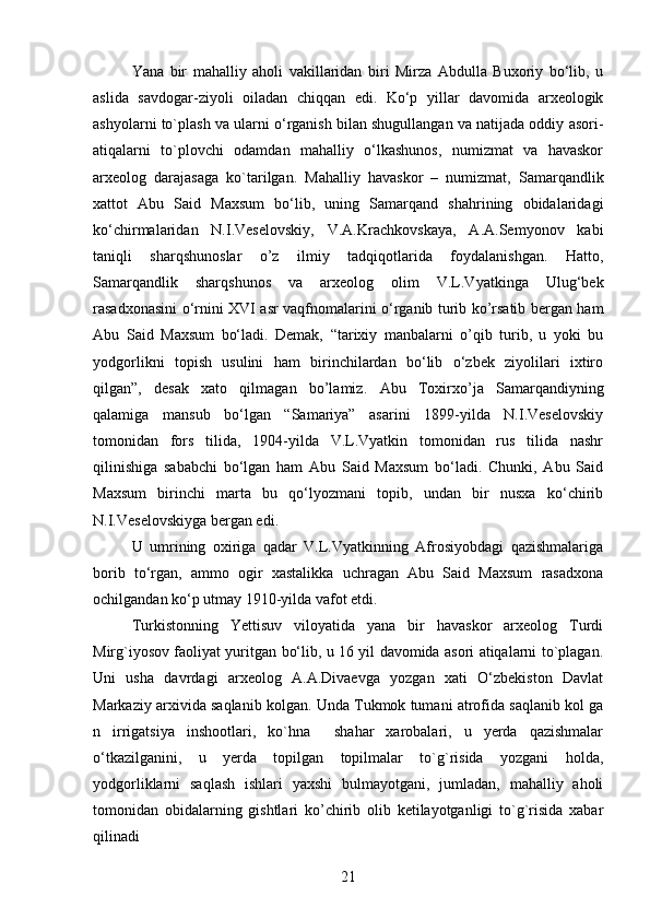 Yana   bir   mahalliy   aholi   vakillaridan   biri   Mirza   Abdulla   Buxoriy   bo‘lib,   u
aslida   savdogar-ziyoli   oiladan   chiqqan   edi.   Ko‘p   yillar   davomida   arxeologik
ashyolarni to`plash va ularni o‘rganish bilan shugullangan va natijada oddiy asori-
atiqalarni   to`plovchi   odamdan   mahalliy   o‘lkashunos,   numizmat   va   havaskor
arxeolog   darajasaga   ko`tarilgan.   Mahalliy   havaskor   –   numizmat,   Samarqandlik
xattot   Abu   Said   Maxsum   bo‘lib,   uning   Samarqand   shahrining   obidalaridagi
ko‘chirmalaridan   N.I.Veselovskiy,   V.A.Krachkovskaya,   A.A.Semyonov   kabi
taniqli   sharqshunoslar   o’z   ilmiy   tadqiqotlarida   foydalanishgan.   Hatto,
Samarqandlik   sharqshunos   va   arxeolog   olim   V.L.Vyatkinga   Ulug‘bek
rasadxonasini o‘rnini XVI asr vaqfnomalarini o‘rganib turib ko’rsatib bergan ham
Abu   Said   Maxsum   bo‘ladi.   Demak,   “tarixiy   manbalarni   o’qib   turib,   u   yoki   bu
yodgorlikni   topish   usulini   ham   birinchilardan   bo‘lib   o‘zbek   ziyolilari   ixtiro
qilgan”,   desak   xato   qilmagan   bo’lamiz.   Abu   Toxirxo’ja   Samarqandiyning
qalamiga   mansub   bo‘lgan   “Samariya”   asarini   1899-yilda   N.I.Veselovskiy
tomonidan   fors   tilida,   1904-yilda   V.L.Vyatkin   tomonidan   rus   tilida   nashr
qilinishiga   sababchi   bo‘lgan   ham   Abu   Said   Maxsum   bo‘ladi.   Chunki,   Abu   Said
Maxsum   birinchi   marta   bu   qo‘lyozmani   topib,   undan   bir   nusxa   ko‘chirib
N.I.Veselovskiyga bergan edi.
U   umrining   oxiriga   qadar   V.L.Vyatkinning   Afrosiyobdagi   qazishmalariga
borib   to‘rgan,   ammo   ogir   xastalikka   uchragan   Abu   Said   Maxsum   rasadxona
ochilgandan ko‘p utmay 1910-yilda vafot etdi.  
Turkistonning   Yettisuv   viloyatida   yana   bir   havaskor   arxeolog   Turdi
Mirg`iyosov faoliyat yuritgan bo‘lib, u 16 yil davomida asori atiqalarni to`plagan.
Uni   usha   davrdagi   arxeolog   A.A.Divaevga   yozgan   xati   O‘zbekiston   Davlat
Markaziy arxivida saqlanib kolgan. Unda Tukmok tumani atrofida saqlanib kol ga
n   irrigatsiya   inshootlari,   ko`hna     shahar   xarobalari,   u   yerda   qazishmalar
o‘tkazilganini,   u   yerda   topilgan   topilmalar   to`g`risida   yozgani   holda,
yodgorliklarni   saqlash   ishlari   yaxshi   bulmayotgani,   jumladan,   mahalliy   aholi
tomonidan   obidalarning   gishtlari   ko’chirib   olib   ketilayotganligi   to`g`risida   xabar
qilinadi
21 