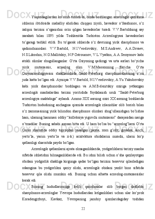 Yuqoridagilardan ko‘rinib turibdi-ki, bizda boshlangan arxeologik qazishma
ishlarini   ibtidosida   mahalliy   aholidan   chiqqan   ziyoli,   havaskor   o‘lkashunos,   o’z
xalqini   tarixini   o‘rganishni   orzu   qilgan   havaskorlar   turadi.   V.V.Bartoldning   say
xarakati   bilan   1895   yilda   Toshkentda   Turkiston   Arxeologiyasi   havaskorlari
to’garagi   tashkil   etildi.   Bu   to’garak   ishlarida   o’z   davrining   yirik   sharqshunos   va
qadimshunoslari   V.V.Bartold,   N.I.Veselovskiy,   M.S.Andreev,   A.A.Divaev,
N.S.Likoshin, N.G.Mallitskiy, N.P.Ostroumov, V.L.Vyatkin, A.A.Semyonov kabi
atokli   olimlar   shugullanganlar.   O‘rta   Osiyoning   qadimgi   va   urta   asrlari   bo‘yicha
yirik   mutaxassis,   arxeolog   olim   V.M.Massonning   fikricha   O‘rta
Osiyoarxeologiyasini   shakllanishida   Sankt-Peterburg   sharqshunoslarining   o‘rni
juda katta bo‘lgan edi. Ayniqsa V.V.Bartold, N.I.Veselovskiy, A.Yu.Yakubovskiy
kabi   yirik   sharqshunoslar   boshlagan   va   A.M.Belenitskiy   oxiriga   yetkazgan
arxeologik   manbalardan   tarixni   yoritishda   foydalanish   usuli   “Sankt-Peterburg
arxeologiya maktabiga” aylandi. Ammo XIX asrning oxiri XX asrning boshlarida
Turkiston   hududining   anchagina   qismida   arxeologik   izlanishlar   olib   borish   bilan
o’z   zamonasining  yirik  bilimdon  sharqshunos   olimlari   shug’ullanishgan   bo’lishsa
ham, ularning hammasi oddiy “kolleksiya yiguvchi mutaxassis” darajasidan nariga
o’tmadilar. Buning sababi asosan bitta edi. U ham bo‘lsa bu “arxeolog”larni O‘rta
Osiyo   sharoitida   oddiy   tuproqdan   yasalgan   (paxsa,   xom   g’isht,   guvalak,   sinch,
yerto’la,   yarim   yerto’la   va   x-k.)   arxitektura   obidalarini   nurashi,   ularni   ko‘p
qatlamligi sharoitida paydo bo‘lgan.
Arxeologik qatlamlarni ajrata olmaganliklarida, yodgorliklarni tarixiy manba
sifatida ishlatishni bilmaganliklarida edi. Bu ishni bilish uchun o’sha qazilayotgan
obidani   yodgorlik   shakliga   kirgunga   qadar   bo‘lgan   tarixini   tasavvur   qilaoladigan
odamgina   bu   yodgorlikni   qaziy   olishi,   arxeologik   obidani   yaxlit   bino   sifatida
tasavvur   qila   olishi   mumkin   edi.   Buning   uchun   albatta   arxeolog-mutaxassislar
kerak edi.
Bizning   hududlarimizga   kelib   qazishmalar   olib   borgan   dastlabki
sharqshunos-arxeologlar   Yevropa   hududlaridan   kelganliklari   uchun   ular   ko‘prok
Koradengizbuyi,   Kavkaz,   Yevropaning   janubiy   qismlaridagiday   toshdan
22 