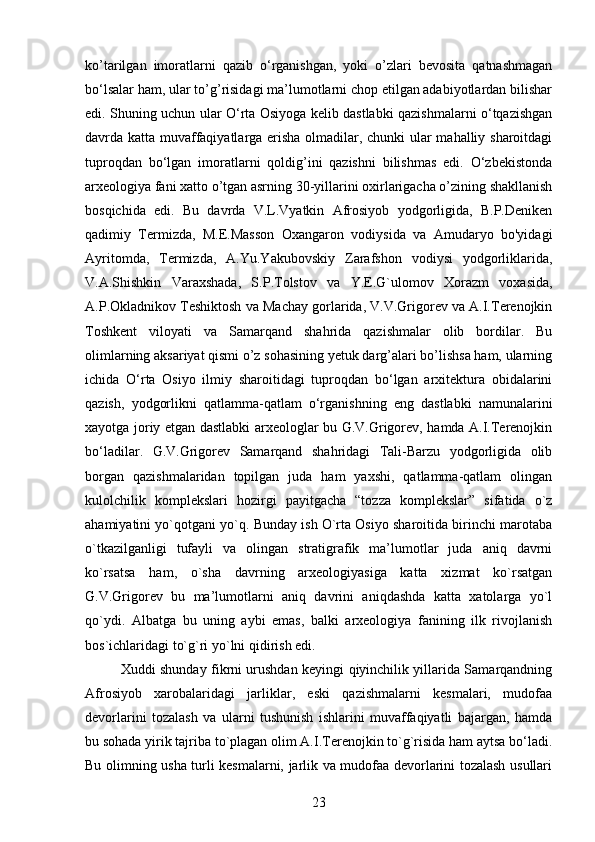 ko’tarilgan   imoratlarni   qazib   o‘rganishgan,   yoki   o’zlari   bevosita   qatnashmagan
bo‘lsalar ham, ular to’g’risidagi ma’lumotlarni chop etilgan adabiyotlardan bilishar
edi. Shuning uchun ular O‘rta Osiyoga kelib dastlabki qazishmalarni o‘tqazishgan
davrda katta muvaffaqiyatlarga erisha olmadilar, chunki ular mahalliy sharoitdagi
tuproqdan   bo‘lgan   imoratlarni   qoldig’ini   qazishni   bilishmas   edi.   O‘zbekistonda
arxeologiya fani xatto o’tgan asrning 30-yillarini oxirlarigacha o’zining shakllanish
bosqichida   edi.   Bu   davrda   V.L.Vyatkin   Afrosiyob   yodgorligida,   B.P.Deniken
qadimiy   Termizda,   M.E.Masson   Oxangaron   vodiysida   va   Amudaryo   bo'yidagi
Ayritomda,   Termizda,   A.Yu.Yakubovskiy   Zarafshon   vodiysi   yodgorliklarida,
V.A.Shishkin   Varaxshada,   S.P.Tolstov   va   Y.E.G`ulomov   Xorazm   voxasida,
A.P.Okladnikov Teshiktosh va Machay gorlarida, V.V.Grigorev va A.I.Terenojkin
Toshkent   viloyati   va   Samarqand   shahrida   qazishmalar   olib   bordilar.   Bu
olimlarning aksariyat qismi o’z sohasining yetuk darg’alari bo’lishsa ham, ularning
ichida   O‘rta   Osiyo   ilmiy   sharoitidagi   tuproqdan   bo‘lgan   arxitektura   obidalarini
qazish,   yodgorlikni   qatlamma-qatlam   o‘rganishning   eng   dastlabki   namunalarini
xayotga joriy etgan dastlabki arxeologlar bu G.V.Grigorev, hamda A.I.Terenojkin
bo‘ladilar.   G.V.Grigorev   Samarqand   shahridagi   Tali-Barzu   yodgorligida   olib
borgan   qazishmalaridan   topilgan   juda   ham   yaxshi,   qatlamma-qatlam   olingan
kulolchilik   komplekslari   hozirgi   payitgacha   “tozza   komplekslar”   sifatida   o`z
ahamiyatini yo`qotgani yo`q. Bunday ish O`rta Osiyo sharoitida birinchi marotaba
o`tkazilganligi   tufayli   va   olingan   stratigrafik   ma’lumotlar   juda   aniq   davrni
ko`rsatsa   ham,   o`sha   davrning   arxeologiyasiga   katta   xizmat   ko`rsatgan
G.V.Grigorev   bu   ma’lumotlarni   aniq   davrini   aniqdashda   katta   xatolarga   yo`l
qo`ydi.   Albatga   bu   uning   aybi   emas,   balki   arxeologiya   fanining   ilk   rivojlanish
bos`ichlaridagi to`g`ri y o` lni qidirish edi.
Xuddi shunday fikrni urushdan keyingi qiyinchilik yillarida Samarqandning
Afrosiyob   xarobalaridagi   jarliklar,   eski   qazishmalarni   kesmalari,   mudofaa
devorlarini   tozalash   va   ularni   tushunish   ishlarini   muvaffaqiyatli   bajargan,   hamda
bu sohada yirik tajriba to`plagan olim A.I.Terenojkin to`g`risida ham aytsa bo‘ladi.
Bu olimning usha turli kesmalarni, jarlik va mudofaa devorlarini tozalash usullari
23