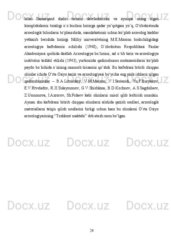 bilan   Samarqand   shahri   tarixini   davrlashtirishi   va   ayniqsa   uning   olgan
komplekslarini tozaligi o`z kuchini hozirga qadar yo’qotgani yo’q, O‘zbekistonda
arxeologik bilimlarni to’planishida, mamlakatimiz uchun ko‘plab arxeolog kadrlar
yetkazib   berishda   hozirgi   Milliy   universitetning   M.E.Masson   boshchiligidagi
arxeologiya   kafedrasini   ochilishi   (1940),   O`zbekiston   Respublikasi   Fanlar
Akademiyasi qoshida dastlab Arxeologiya bo`limini, sal o`tib tarix va arxeologiya
institutini tashkil  etilishi (1943), yurtimizda qadimshunos mutaxassislarni  ko‘plab
paydo bo`lishida o`zining munosib hissasini qo’shdi. Bu kafedrani bitirib chiqqan
olimlar ichida O‘rta Osiyo tarixi va arxeologiyasi bo‘yicha eng yirik ishlarni qilgan
qadimshunoslar   –   B.A.Litvinskiy,   V.M.Masson,   V.I.Sarianidi,   Yu.F.Buryakov,
E.V.Rtveladze,   R.X.Sulaymonov,   G.V.Shishkina,   B.D.Kochnev,   A.S.Sagdullaev,
Z.Usmonova,   I.Axrorov,   Sh.Pidaev   kabi   olimlarni   misol   qilib   keltirish   mumkin.
Aynan   shu   kafedrani   bitirib  chiqqan   olimlarni   alohida   qazish   usullari,  arxeologik
materiallarni   talqin   qilish   usullarini   birligi   uchun   ham   bu   olimlarni   O‘rta   Osiyo
arxeologiyasining “Toshkent maktabi” deb atash rasm bo‘lgan.
24 