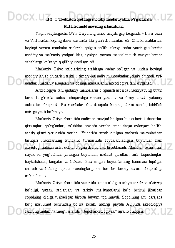 II.2. O‘zbekiston qadimgi moddiy madaniyatini o‘rganishda
M.H.Isomiddinovning izlanishlari
Yaqin vaqtlargacha O’rta Osiyoning tarixi haqida gap ketganda VII asr oxiri
va VIII asrdan keying davri xususida fikr yuritish mumkin edi. Chunki arablardan
keyingi   yozma   manbalar   saqlanib   qolgan   bo’lib,   ularga   qadar   yaratilgan   barcha
moddiy   va   ma’naviy   yodgorliklar,   ayniqsa,   yozma   manbalar   turli   vaziyat   hamda
sabablarga ko’ra yo’q qilib yuborilgan edi. 
Markaziy   Osiyo   xalqlarining   arablarga   qadar   bo’lgan   va   undan   keyingi
moddiy ishlab chiqarish tarixi, ijtimoiy-iqtisodiy munosabatlari, diniy e’tiqodi, urf-
odatlari, madaniy aloqalari va boshqa masalalarini arxeologiya fani o’rganadi.  
Arxeologiya fani qadimiy manbalarni o’rganish asosida insoniyatning butun
tarixi   to’g’risida   xulosa   chiqarishga   imkon   yaratadi   va   ilmiy   tarzda   yakuniy
xulosalar   chiqaradi.   Bu   manbalar   shu   darajada   ko’pki,   ularni   sanab,   tahlillab
oxiriga yetib bo’lmaydi. 
Markaziy Osiyo sharoitida qadimda mavjud bo’lgan butun boshli shaharlar,
qishloqlar,   qo’rg’onlar,   ko’shklar   hozirda   xaroba   tepaliklarga   aylangan   bo’lib,
asosiy   qismi   yer   ostida   yotibdi.   Yuqorida   sanab   o’tilgan   yashash   makonlaridan
tashqari   insonlarning   kundalik   turmushida   foydalaniladigan   buyumlar   ham
arxeolog mutaxassislar uchun o’rganish manbasi hisoblanadi.  Masalan, temir, mis,
suyak   va   yog’ochdan   yasalgan   buyumlar,   mehnat   qurollari,   turli   taqinchoqlar,
haykalchalar,   tangalar   va   hokazo.   Shu   singari   buyumlarning   hammasi   topilgan
sharoiti   va   holatiga   qarab   arxeologlarga   ma’lum   bir   tarixiy   xulosa   chiqarishga
imkon beradi. 
Markaziy Osiyo sharoitida yuqorida sanab o’tilgan ashyolar ichida o’zining
ko’pligi,   yaxshi   saqlanishi   va   tarixiy   ma’lumotlarni   ko’p   berishi   jihatidan
sopolning   oldiga   tushadigan   birorta   buyum   topilmaydi.   Sopolning   shu   darajada
ko’p   ma’lumot   berishidan   bo’lsa   kerak,   hozirgi   paytda   AQShda   arxeologiya
fanining muhim tarmog’i sifatida “Sopol arxeologiyasi” ajralib chiqqan.  
. 
25