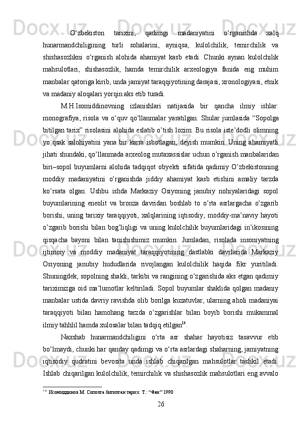   O‘zbekiston   tarixini,   qadimgi   madaniyatini   o‘rganishda   xalq
hunarmandchiligini ng   turli   sohalarini,   ayniqsa ,   kulolchilik,   temirchilik   va
shishasozlikni   o‘rganish   alohida   ahamiyat   kasb   etadi.   Chunki   aynan   kulolchilik
mahsulotlari,   shishasozlik,   hamda   temirchilik   arxeologiya   fanida   eng   muhim
manbalar qatoriga kirib, unda jamiyat taraqqiyotining darajasi, xronologiyasi, etnik
va madaniy aloqalari yorqin aks etib turadi. 
M.H.Isomiddinovning   izlanishlari   natijasida   bir   qancha   ilmiy   ishlar:
monografiya,   risola   va   o‘quv   qo‘llanmalar   yaratilgan.   S hular   jumlasida   “Sopolga
bitilgan tarix” risolasini alohida eslatib o’tish lozim. Bu risola iste’dodli olimning
yo`qsak   salohiyatini   yana   bir   karra  isbotlagan,   deyish   mumkin.   Uning  ahamiyatli
jihati shundaki, qo’llanmada  arxeolog mutaxassislar uchun o’rganish  manbalaridan
biri–sopol   buyumlarni   alohida   tadqiqot   obyekti   sifatida   qadimiy   O’zbekistonning
moddiy   madaniyatini   o’rganishda   jiddiy   ahamiyat   kasb   etishini   amaliy   tarzda
ko’rsata   olgan.   Ushbu   ishda   Markaziy   Osiyoning   janubiy   nohiyalaridagi   sopol
buyumlarining   eneolit   va   bronza   davridan   boshlab   to   o’rta   asrlargacha   o’zgarib
borishi,   uning   tarixiy   taraqqiyoti,   xalqlarining   iqtisodiy,   moddiy-ma’naviy   hayoti
o’zgarib  borishi  bilan  bog’liqligi  va  uning  kulolchilik  buyumlaridagi   in’ikosining
qisqacha   bayoni   bilan   tanishishimiz   mumkin.   Jumladan,   risolada   insoniyatning
ijtimoiy   va   moddiy   madaniyat   taraqqiyotining   dastlabki   davrlarida   Markaziy
Osiyoning   janubiy   hududlarida   rivojlangan   kulolchilik   haqida   fikr   yuritiladi.
Shuningdek, sopolning shakli, tarkibi va rangining o’zgarishida aks etgan qadimiy
tariximizga  oid ma’lumotlar   keltiriladi.  Sopol  buyumlar  shaklida  qolgan  madaniy
manbalar ustida davriy ravishda olib borilga kuzatuvlar, ularning aholi madaniyai
taraqqiyoti   bilan   hamohang   tarzda   o’zgarishlar   bilan   boyib   borishi   mukammal
ilmiy tahhlil hamda xulosalar bilan tadqiq etilgan 14
.
Naxshab   hunarmandchiligini   o‘rta   asr   shahar   hayotisiz   tasavvur   etib
bo‘lmaydi, chunki har qanday qadimgi va o‘rta asrlardagi shaharning, jamiyatning
iqtisodiy   qudratini   bevosita   unda   ishlab   chiqarilgan   mahsulotlar   tashkil   etadi.
Ishlab chiqarilgan kulolchilik, temirchilik va shishasozlik mahsulotlari eng avvalo
14
   Исомиддинов М. Сополга битилган тарих. Т.: “Фан” 1990
26 