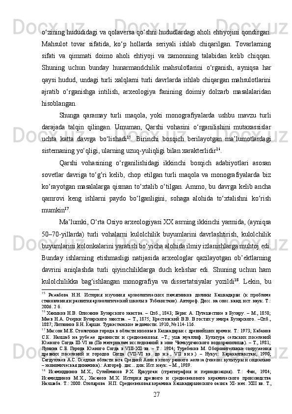 o‘zining hududidagi va qolaversa qo‘shni hududlardagi aholi ehtiyojini qondirgan.
Mahsulot   tovar   sifatida,   ko‘p   hollarda   seriyali   ishlab   chiqarilgan.   Tovarlarning
sifati   va   qimmati   doimo   aholi   ehtiyoji   va   zamonning   talabidan   kelib   chiqqan.
Shuning   uchun   bunday   hunarmandchilik   mahsulotlarini   o‘rganish,   ayniqsa   har
qaysi hudud, undagi turli xalqlarni turli davrlarda ishlab chiqargan mahsulotlarini
ajratib   o‘rganishga   intilish,   arxeologiya   fanining   doimiy   dolzarb   masalalaridan
hisoblangan. 
Shunga   qaramay   turli   maqola,   yoki   monografiyalarda   ushbu   mavzu   turli
darajada   talqin   qilingan.   Umuman,   Qarshi   vohasini   o‘rganilishini   mutaxassislar
uchta   katta   davrga   bo‘lishadi 15
.   Birinchi   bosqich   berilayotgan   ma’lumotlardagi
sistemaning yo‘qligi, ularning uzuq-yuliqligi bilan xarakterlidir 16
.
Qarshi   vohasining   o‘rganilishidagi   ikkinchi   bosqich   adabiyotlari   asosan
sovetlar   davriga   to‘g‘ri   kelib,   chop   etilgan   turli   maqola   va   monografiyalarda   biz
ko‘rayotgan masalalarga qisman to‘xtalib o‘tilgan. Ammo, bu davrga kelib ancha
qamrovi   keng   ishlarni   paydo   bo‘lganligini,   sohaga   alohida   to‘xtalishni   ko‘rish
mumkin 17
.
Ma’lumki, O‘rta Osiyo arxeologiyasi XX asrning ikkinchi yarmida, (ayniqsa
50–70 - yillarda)   turli   vohalarni   kulolchilik   buyumlarini   davrlashtirish,   kulolchilik
buyumlarini kolonkalarini yaratish bo‘yicha alohida ilmiy izlanishlarga muhtoj edi.
Bunday   ishlarning   etishmasligi   natijasida   arxeologlar   qazilayotgan   ob’ektlarning
davrini   aniqlashda   turli   qiyinchiliklarga   duch   kelishar   edi.   Shuning   uchun   ham
kulolchilikka   bag‘ishlangan   monografiya   va   dissertatsiyalar   yozildi 18
.   Lekin,   bu
15
  Ражабова   Н.Н.   История   изучения   археологических   памятников   долины   Кашкадарьи   (к   проблеме
становления и развития археологической школы в Узбекистане). Автореф. Дисс. на соис. канд. ист. наук. Т.:
2006. 2 б.
16
  Ханыков  Н.В.  Описание  Бухарского  ханства.   –  Спб.,  1843;   Бёрнс  А.   Путешествие   в  Бухару.   –  М.,  1850;
Маев   Н.А.   Очерки   Бухарского   ханства.   –   Т.,  1875;   Крестовский   В.В.  В   гостях  у   эмира   Бухарского.   –Спб.,
1887; Литвинов Б.Н. Карши. Туркестанские ведомости. 1910, № 114-116.
17
 Мас с он М.Е. Столичные города в области низовьев Кашкадарьи с древнейших времен. Т.: 1973; Кабанов
С.К.   Нахшаб   на   рубеже   древности   и   средневековья.   –Т.;   уша   муаллиф.   Культура   сельских   поселений
Южного Согда III-VI вв.(По материалам исследований в зоне Чимкурганского водохранилища). – Т., 1981;
Лунина   С.Б.   Города   Южного   Согда   в   VIII-XII   вв.   –   Т.:   1984;   Туребеков   М.   Оборонительные   сооружения
древних   поселений   и   городов   Согда   ( VII - VI   вв.   до   н.э.,   VII   в.н.э.)   –   Нукус:   Каракалпакстан,   1990;
Сагдуллаев А.С. Оседлые области юга Средней Азии в эпоху раннего железа (генезис культуры и социально
– экономическая динамика).: Автореф. дис... док. Ист. наук. – М., 1989.
18
  Исамиддинов   М.Х.,   Сулейманов   Р.Х.   Еркурган   (стратиграфия   и   периодизация).   Т.:   Фан,   1984;
Исамиддинов   М.Х.,   Хасанов   М.Х.   История   древнего   и   средневекового   керамического   производства
Нахшаба. Т.: 2000. Столярова   Н.П. Средневековая керамика Кашкадарьинского оазиса XI- нач. XII I   вв. Т.,
27 