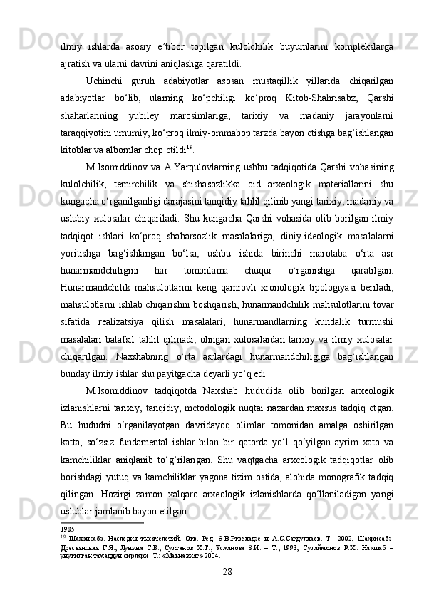 ilmiy   ishlarda   asosiy   e’tibor   topilgan   kulolchilik   buyumlarini   komplekslarga
ajratish va ularni davrini aniqlashga qaratildi.
Uchinchi   guruh   adabiyotlar   asosan   mustaqillik   yillarida   chiqarilgan
adabiyotlar   bo‘lib,   ularning   ko‘pchiligi   ko‘proq   Kitob-Shahrisabz,   Qarshi
shaharlarining   yubiley   marosimlariga,   tarixiy   va   madaniy   jarayonlarni
taraqqiyotini umumiy, ko‘proq ilmiy-ommabop tarzda bayon etishga bag‘ishlangan
kitoblar va albomlar chop etildi 19
.
M.Isomiddinov   va   A.Yarqulovlarning   ushbu   t adqiqot i da   Qarshi   vohasining
kulolchilik,   temirchilik   va   shishasozlikka   oid   arxeologik   materiallarini   shu
kungacha o‘rganilganligi darajasini tanqidiy tahlil qilinib yangi tarixiy, madaniy va
uslubiy   xulosalar   chiqariladi.   Shu   kungacha   Qarshi   vohasida   olib   borilgan   ilmiy
tadqiqot   ishlari   ko‘proq   shaharsozlik   masalalariga,   diniy-ideologik   masalalarni
yoritishga   bag‘ishlangan   bo‘lsa,   ushbu   ishi da   birinchi   marotaba   o‘rta   asr
hunarmandchiligini   har   tomonlama   chuqur   o‘rganishga   qarat ilgan .
Hunarmandchilik   mahsulotlarini   keng   qamrovli   xronologik   tipologiyasi   beriladi,
mahsulotlarni ishlab   chiqarishni boshqarish, hunarmandchilik mahsulotlarini tovar
sifatida   realizatsiya   qilish   masalalari,   hunarmandlarning   kundalik   turmushi
masalalari   batafsil   tahlil   qilinadi,   olingan   xulosalardan   tarixiy   va   ilmiy   xulosalar
chiqaril gan .   Naxshabning   o‘rta   asrlardagi   hunarmandchiligiga   bag‘ishlangan
bunday ilmiy ishlar shu payitgacha deyarli yo‘q edi.
M.Isomiddinov   t adqiqotda   Naxshab   hududida   olib   borilgan   arxeologik
izlanishlar ni   tarixiy,   tanqidiy,   metodologik   nuqtai   nazardan   maxsus   tadqiq   et gan .
Bu   hududni   o‘rganilayotgan   davridayoq   olimlar   tomonidan   amalga   oshirilgan
katta,   so‘zsiz   fundamental   ishlar   bilan   bir   qatorda   yo‘l   qo‘yilgan   ayrim   xato   va
kamchiliklar   aniqlanib   to‘g‘rilan gan .   Shu   vaqtgacha   arxeologik   tadqiqotlar   olib
borishdagi   yutuq  va  kamchiliklar   yagona  tizim   ostida,  alohida  monografik  tadqiq
qilin gan .   Hozirgi   zamon   xalqaro   arxeologik   izlanishlarda   qo‘llaniladigan   yangi
uslublar jamlanib bayon etil gan . 
1985.
19
  Шахрисабз.   Наследия   тысячелетий.   Отв.   Ред.   Э.В.Ртвеладзе   и   А.С.Сагдуллаев.   Т.:   2002;   Шахрисабз.
Дресвянская   Г.Я.,   Лунина   С.Б.,   Султанов   Х.Т.,   Усманова   З.И.   –   Т.,   1993;   Сулаймонов   Р.Х.:   Нахшаб   –
унутилган тамаддун сирлари. Т.: «Маънавият» 2004. 
28 