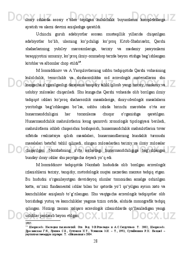 ilmiy   ishlarda   asosiy   e’tibor   topilgan   kulolchilik   buyumlarini   komplekslarga
ajratish va ularni davrini aniqlashga qaratildi.
Uchinchi   guruh   adabiyotlar   asosan   mustaqillik   yillarida   chiqarilgan
adabiyotlar   bo‘lib,   ularning   ko‘pchiligi   ko‘proq   Kitob-Shahrisabz,   Qarshi
shaharlarining   yubiley   marosimlariga,   tarixiy   va   madaniy   jarayonlarni
taraqqiyotini umumiy, ko‘proq ilmiy-ommabop tarzda bayon etishga bag‘ishlangan
kitoblar va albomlar chop etildi 19
.
M.Isomiddinov   va   A.Yarqulovlarning   ushbu   t adqiqot i da   Qarshi   vohasining
kulolchilik,   temirchilik   va   shishasozlikka   oid   arxeologik   materiallarini   shu
kungacha o‘rganilganligi darajasini tanqidiy tahlil qilinib yangi tarixiy, madaniy va
uslubiy   xulosalar   chiqariladi.   Shu   kungacha   Qarshi   vohasida   olib   borilgan   ilmiy
tadqiqot   ishlari   ko‘proq   shaharsozlik   masalalariga,   diniy-ideologik   masalalarni
yoritishga   bag‘ishlangan   bo‘lsa,   ushbu   ishi da   birinchi   marotaba   o‘rta   asr
hunarmandchiligini   har   tomonlama   chuqur   o‘rganishga   qarat ilgan .
Hunarmandchilik   mahsulotlarini   keng   qamrovli   xronologik   tipologiyasi   beriladi,
mahsulotlarni ishlab   chiqarishni boshqarish, hunarmandchilik mahsulotlarini tovar
sifatida   realizatsiya   qilish   masalalari,   hunarmandlarning   kundalik   turmushi
masalalari   batafsil   tahlil   qilinadi,   olingan   xulosalardan   tarixiy   va   ilmiy   xulosalar
chiqaril gan .   Naxshabning   o‘rta   asrlardagi   hunarmandchiligiga   bag‘ishlangan
bunday ilmiy ishlar shu payitgacha deyarli yo‘q edi.
M.Isomiddinov   t adqiqotda   Naxshab   hududida   olib   borilgan   arxeologik
izlanishlar ni   tarixiy,   tanqidiy,   metodologik   nuqtai   nazardan   maxsus   tadqiq   et gan .
Bu   hududni   o‘rganilayotgan   davridayoq   olimlar   tomonidan   amalga   oshirilgan
katta,   so‘zsiz   fundamental   ishlar   bilan   bir   qatorda   yo‘l   qo‘yilgan   ayrim   xato   va
kamchiliklar   aniqlanib   to‘g‘rilan gan .   Shu   vaqtgacha   arxeologik   tadqiqotlar   olib
borishdagi   yutuq  va  kamchiliklar   yagona  tizim   ostida,  alohida  monografik  tadqiq
qilin gan .   Hozirgi   zamon   xalqaro   arxeologik   izlanishlarda   qo‘llaniladigan   yangi
uslublar jamlanib bayon etil gan . 
1985.
19
  Шахрисабз.   Наследия   тысячелетий.   Отв.   Ред.   Э.В.Ртвеладзе   и   А.С.Сагдуллаев.   Т.:   2002;   Шахрисабз.
Дресвянская   Г.Я.,   Лунина   С.Б.,   Султанов   Х.Т.,   Усманова   З.И.   –   Т.,   1993;   Сулаймонов   Р.Х.:   Нахшаб   –
унутилган тамаддун сирлари. Т.: «Маънавият» 2004. 
28