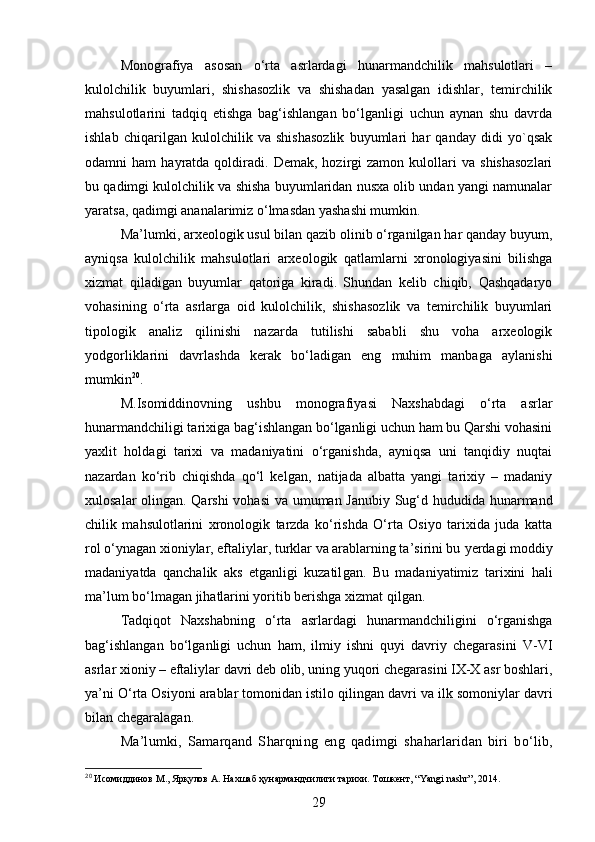 Monografiya   asosan   o‘rta   asrlardagi   hunarmandchilik   mahsulotlari   –
kulolchilik   buyumlari,   shishasozlik   va   shishadan   yasalgan   idishlar,   temirchilik
mahsulotlarini   tadqiq   etishga   bag‘ishlangan   bo‘lganligi   uchun   aynan   shu   davrda
ishlab   chiqarilgan   kulolchilik   va   shishasozlik   buyumlari   har   qanday   didi   yo`qsak
odamni   ham   hayratda  qoldiradi.  Demak,   hozirgi   zamon   kulollari   va   shishasozlari
bu qadimgi kulolchilik va shisha buyumlaridan nusxa olib undan yangi namunalar
yaratsa, qadimgi ananalarimiz o‘lmasdan yashashi mumkin.
Ma’lumki, arxeologik usul bilan qazib olinib o‘rganilgan har qanday buyum,
ayniqsa   kulolchilik   mahsulotlari   arxeologik   qatlamlarni   xronologiyasini   bilishga
xizmat   qiladigan   buyumlar   qatoriga   kiradi.   Shundan   kelib   chiqib,   Qashqadaryo
vohasining   o‘rta   asrlarga   oid   kulolchilik,   shishasozlik   va   temirchilik   buyumlari
tipologik   analiz   qilinishi   nazarda   tutilishi   sababli   shu   voha   arxeologik
yodgorliklarini   davrlashda   kerak   bo‘ladigan   eng   muhim   manbaga   aylanishi
mumkin 20
.
M.Isomiddinovning   u shbu   monografiya si   Naxshabdagi   o‘rta   asrlar
hunarmandchiligi tarixiga bag‘ishlangan bo‘lganligi uchun ham bu Qarshi vohasini
yaxlit   holdagi   tarixi   va   madaniyatini   o‘rganishda,   ayniqsa   uni   tanqidiy   nuqtai
nazardan   ko‘rib   chiqishda   qo‘l   kel gan ,   natijada   albatta   yangi   tarixiy   –   madaniy
xulosalar olin gan . Qarshi  vohasi  va umuman Janubiy Sug‘d hududida hunarmand
chilik   mahsulotlarini   xronologik   tarzda   ko‘rishda   O‘rta   Osiyo   tarixida   juda   katta
rol o‘ynagan xioniylar, eftaliylar, turklar va arablarning ta’sirini bu  y erdagi moddiy
madaniyatda   qanchalik   aks   etganligi   kuzatil gan .   Bu   madaniyatimiz   tarixini   hali
ma’lum bo‘lmagan jihatlarini yoritib berishga xizmat qil gan .  
Tadqiqot   Naxshabning   o‘rta   asrlardagi   hunarmandchiligini   o‘rganishga
bag‘ishlangan   bo‘lganligi   uchun   ham,   ilmiy   ishni   quyi   davriy   chegarasini   V-VI
asrlar xioniy   –   eftaliylar davri deb ol ib , uning yuqori chegarasini IX-X asr boshlari,
ya’ni O‘rta Osiyoni arablar tomonidan istilo qil in gan davri va ilk somoniylar davri
bilan chegarala gan .
Ma’lumki,   Samarqand   S h arqning   eng   qadimgi   sha ha rlaridan   biri   bo‘lib,
20
 Исомиддинов М., Ярқулов А. Нахшаб ҳунармандчилиги тарихи. Тошкент, “Yangi nashr”, 2014.
29 