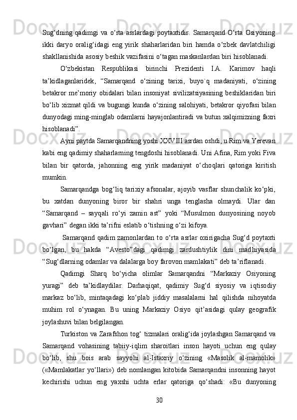 Sug‘dning   qadimgi   va   o‘rta   asrlardagi   poytaxtidir.   Samarqand   O‘rta   Osiyoning
ikki   daryo   orali g‘ idagi   eng   yirik   shah arlaridan   biri   hamda   o‘zbek   davlatchiligi
shakllanishida asosiy beshik vazifasini  o‘tag an maskanlardan biri hisoblanadi.
O‘zbekistan   Respublikasi   birinchi   Prezident i   I.A.   Karimov   h a q li
ta’kidlaganlaridek,   “ Samarqand   o‘ zining   tarixi,   buyo`q   madaniyati,   o‘ zining
betakror   me’moriy   obidalari   bilan   insoniyat   siv i li zatsiyasining   beshiklaridan   biri
bo‘lib   xizmat   qildi va bugungi kunda   o‘ zining   s alo h iyati, betakror   q iyofasi  bilan
dunyodagi ming-minglab odamlarni  h ayajonlantiradi  va bu tun xalqimizning faxri
hisoblanadi ” .
Ayni paytda Samarqandning yoshi XXVIII asrdan oshdi, u Rim va Yerevan
kabi eng qadimiy  shah arlarning tengdoshi hisoblanadi. Uni Afina, Rim yoki Fiva
bilan   bir   q atorda,   jahonning   eng   yirik   madaniyat   o‘ cho q lari   q atoriga   kiritish
mumkin.
Samarqandga   bog‘liq   tarixiy   afsonalar,   ajoyib   vasflar   shunchalik   ko‘pki,
bu   xatdan   dunyoning   biror   bir   shahri   unga   tenglasha   olmaydi.   Ular   dan
“Samarqand   –   say q ali   ro‘yi   zamin   ast”   yoki   “Musulmon   dunyosining   noyob
gav h ari” degan ikki ta’rifni eslatib o‘tishning  o‘ zi kifoya.
  Samarqand  qadim  zamonlardan  to   o‘ rta  asrlar  oxirigacha  Sug‘d  poytaxti
bo‘lgan,   bu   hakda   “Avesto”dagi   qadimgi   zardushtiylik   dini   mad h iyasida
“Sug‘dlarning odamlar va dalalarga boy farovon mamlakati” deb ta’riflanadi .
Qadimgi   S h arq   bo‘yicha   olimlar   Samarqandni   “Markaziy   Osiyoning
yuragi”   deb   ta’kidlay di lar .   Darha q i q at,   q adimiy   Sug‘d   siyosiy   va   i q tisodiy
markaz   bo‘lib,   minta q adagi   ko‘plab   jiddiy   masalalarni   h al   q ilishda   ni h oyatda
muhim   rol   o‘ ynagan.   Bu   uning   Markaziy   Osiyo   qit’ asidagi   q ulay   geografik
joylashuvi bilan belgilangan.
Turkiston va Zarafshon to g‘   tizmalari oralig‘ida joylashgan Samarqand va
Samarqand   vohasining   tabiiy-i q lim   sharoitlari   inson   h ayoti   uchun   eng   q ulay
bo‘lib,   shu   bois   arab   sayyo h i   al-Istaxriy   o‘ zining   «Masolik   al-mamolik»
(«Mamlakatlar   yo‘llari»)   deb   nomlangan   kitobida   Samarqandni   insonning   hayot
kechirishi   uchun   eng   yaxshi   uchta   erlar   qatoriga   qo‘ shadi:   «Bu   dunyoning
30 