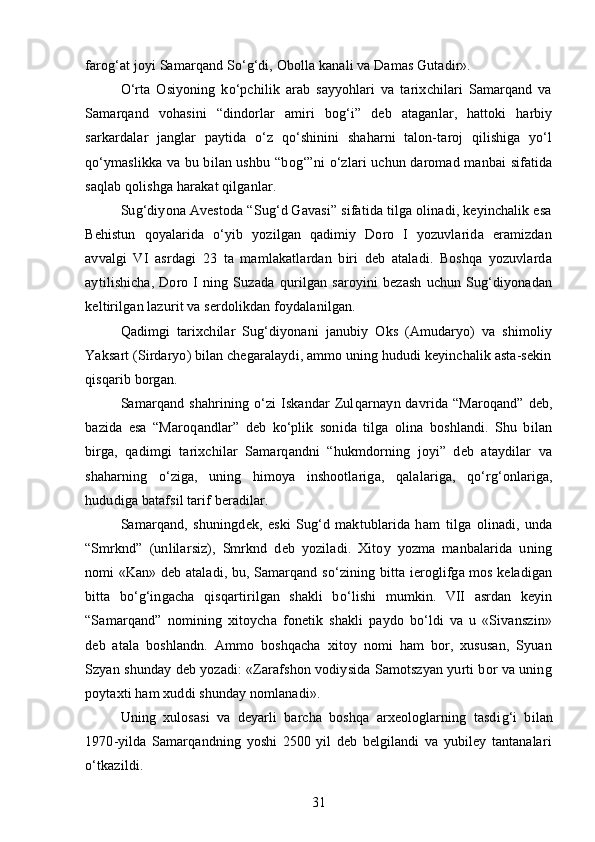 faro g‘ at joyi Samarqand So‘g‘di, Obolla kanali va Damas Gutadir».
O‘rta   Osiyoning   ko‘pchilik   arab   sayyohlari   va   tarixchilari   Samarqand   va
Samarqand   voh asini   “dindorlar   amiri   bo g‘ i”   deb   ataganlar,   hattoki   harbiy
sarkardalar   janglar   p aytida   o‘z   qo‘shinini   shaharni   talon-taroj   qilishiga   yo‘l
qo‘ymaslikka va bu bilan ushbu   “b o g‘” ni   o‘ zlari uchun daromad manbai sifatida
saqlab qolishga harakat qilganlar.
Sug‘diyona Avestoda “Sug‘d Gavasi” sifatida tilga olinadi, keyinchalik esa
Behistun   q oyalarida   o‘yib   yozilgan   qadimiy   Doro   I   yozuvlarida   eramizdan
avvalgi   VI   asrdagi   23   ta   mamlakatlardan   biri   deb   ataladi.   Boshqa   yozuvlarda
aytilishicha,   Doro   I   ning   Suzada   q urilgan   saroyini   bezash   uchun   Sug‘diyonadan
keltirilgan lazurit va serdolikdan foydalanilgan. 
Qadimgi   tarixchilar   Sug‘diyonani   janubiy   Oks   (Amudaryo)   va   shimoliy
Yaksart (Sirdaryo) bilan chegaralaydi, ammo uning hududi keyinchalik asta-sekin
q is q arib borgan.
Samarqand  shahrining  o‘zi   Iskandar  Zul q arnayn davrida  “Maroqand”  deb,
bazida   esa   “Maro q andlar”   deb   ko‘plik   sonida   tilga   olina   boshlandi.   Shu   bilan
birga,   qadimgi   tarixchilar   Samarqandni   “hukmdorning   joyi”   deb   ataydilar   va
shaharning   o‘ ziga,   uning   h imoya   inshootlariga,   q alalariga,   qo‘ r g‘ onlariga,
hududiga bataf s il tarif beradilar.
Samarqand,   shuni ngdek,   eski   Sug‘d   maktublarida   ham   tilga   olinadi,   unda
“Smrknd”   (unlilarsiz),   Smrknd   deb   yoziladi.   Xitoy   yozma   manbalarida   uning
nomi «Kan» deb ataladi, bu, Samarqand s o‘ zining bitta ieroglifga mos keladigan
bitta   bo‘g‘ingacha   q is q artirilgan   shakli   b o‘ lishi   mumkin.   VII   asrdan   keyin
“Samarqand”   nomining   xitoycha   fonetik   shakli   paydo   bo‘ldi   va   u   «Sivanszin»
deb   atala   boshlandn.   Ammo   boshqacha   xitoy   nomi   ham   bor,   xususan,   Syuan
Szyan shunday deb yozadi: «Zarafshon vodiysida Samotszyan yurti bor va uning
poytaxti ham xuddi shunday nomlanadi».   
Uning   xulosasi   va   deyarli   barcha   boshqa   arxeologlarning   tasdi g‘ i   bilan
1970 - yilda   Samarqandning   yoshi   2500   yil   deb   belgilandi   va   yubiley   tantanalari
o‘tkazildi.
31 