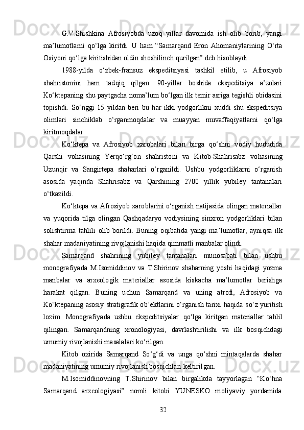 G.V.Shishkina   Afrosiyobda   uzo q   yillar   davomida   ish   olib   borib,   yangi
ma’lumotlarni   qo‘ lga   kiritdi.   U   ha m   “Samarqand   Eron   A h omaniylarining   O‘rta
Osiyoni  qo‘lg a kiritishidan oldin shoshilinch  q urilgan” deb hisoblaydi.
1988 - yilda   o‘zbek-fransuz   ekspeditsiyasi   tashkil   etilib,   u   Afrosiyob
shahristonini   ham   tad q i q   qilgan.   90-yillar   boshida   ekspeditsiya   a’zolari
Ko‘ktepaning shu paytgacha noma’lum bo‘lgan ilk temir asriga tegishli obidasini
topishdi.   S o‘ nggi   15   yildan   beri   bu   h ar   ikki   yodgorlikni   xuddi   shu   ekspeditsiya
olimlari   sinchiklab   o‘rganmo q dalar   va   muayyan   muvaffa q iyatlarni   qo‘ lga
kiritmo q dalar.
Ko‘ktepa   va   Afrosiyob   xarobalari   bilan   birga   qo‘ shni   vodiy   hududida
Q arshi   vohasining   Yerqo‘rg‘on   shahristoni   va   Kitob-Shahrisabz   vo ha sining
Uzun q ir   va   Sangirtepa   shaharlari   o‘rganildi.   Ushbu   yodgorliklarni   o‘rganish
asosida   ya q inda   Shahrisabz   va   Qarshining   2700   yillik   yubiley   tantanalari
o‘tkazildi.
Ko‘ktepa va Afrosiyob xaroblarini o‘rganish natijasida  olingan materiallar
va   yuqori da   tilga   olingan   Q ash q adaryo   vodiysining   sinxron   yodgorliklari   bilan
solishtirma   ta h lili   olib   borildi.   Buning   o q ibatida   yangi   ma’lumotlar,   ayni q sa   ilk
shahar madaniyatining rivojlanishi haqida  q immatli manbalar olindi.
Samarqand   shahrining   yubiley   tantanalari   munosabati   bilan   ushbu
monografiyada   M.Isomiddinov   va   T.Shirinov   shaharning   yoshi   haqidagi   yozma
manbalar   va   arxeologik   materiallar   asosida   kiskacha   ma’lumotlar   berishga
h arakat   qil gan .   Buning   uchun   Samarqand   va   uning   atrofi,   Afrosiyob   va
Ko‘ktepaning asosiy stratigrafik ob’ektlarini o‘rganish tarixi haqida s o‘ z yuritish
lozim.   Monografiyada   ushbu   ekspeditsiyalar   qo‘ lga   kiritgan   materiallar   ta h lil
qilin gan.   Samarqandning   xronologiyasi,   davrlashtirilishi   va   ilk   bos q ichdagi
umumiy rivojlanishi masalalari k o‘ ril gan .
Kitob   oxirida   Samarqand   So‘g‘di   va   unga   qo‘shni   mintaqalarda   shahar
madaniyatining umumiy rivojlanish bosqichlari keltiril gan .
M.Isomiddinovning   T.S h ir i nov   bilan   birgalikda   tayyorlagan   “Ko‘hna
Samarqand   arxeologiyasi”   nomli   kitobi   YUNESKO   moliyaviy   yordamida
32 