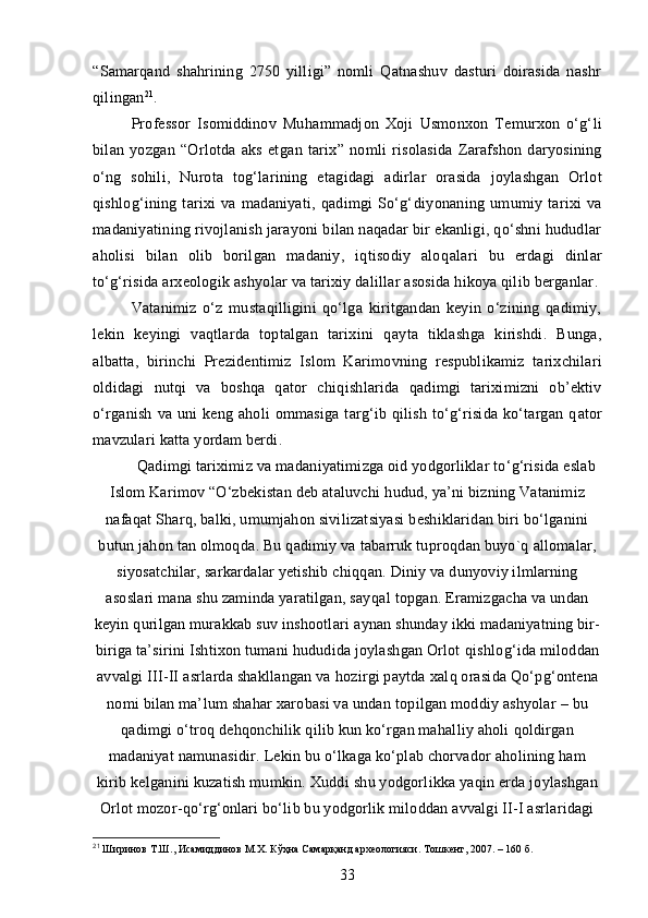 “Samarqand   shahrining   2750   yilligi”   nomli   Qatnashuv   dasturi   doirasida   nashr
qilingan 21
. 
Professor   Isomiddinov   Muh am madjon   Xoji   Usmonxon   Temurxon   o‘g‘ li
bilan   yozgan   “Orlotda   aks   etg an   tarix”   nomli   risolasida   Zarafshon   daryosining
o‘ng   sohili,   Nurota   tog‘la rining   etagidagi   a dirlar   orasida   joylashgan   Orlot
qishlog‘ining   tarixi   va   madaniyati,   qadimgi   So‘g‘ diyon aning   umumiy   tarixi   va
madaniya tin ing rivojlanish jarayoni bilan naqadar bir ekanligi, qo‘shni hududlar
ah olisi   bilan   olib   borilgan   madaniy,   iqtisodiy   aloq alari   bu   erdagi   dinlar
to‘g‘risida arxeologik  ash yolar va tarixiy dalillar asosida hikoya qilib berganlar .
Vatanimiz   o‘z   mustaqilligini   qo‘lga   kiritgandan   keyin   o‘zining   qadimiy,
lekin   keyingi   vaqtlarda   toptalgan   tarixini   q ayta   tiklashga   kirishdi.   Bunga ,
albatta ,   birinchi   Prezidentimiz   Islom   Kari movning   respubl ikamiz   tarixchilari
oldidagi   nutqi   va   boshqa   qator   chiq ishlarid a   qadimgi   tariximizni   ob’ektiv
o‘ rganish   va  uni   keng  aholi  ommasiga   targ‘ib  qilish  to‘g‘risida  ko‘targan   q ator
mavzulari katta yordam berdi.
Q adimgi tariximiz va ma daniyatimizga oid yodgorliklar to‘g‘risida eslab
Islom Karimov “O‘zbekistan deb ataluvchi h udud, ya’ni bizning Vatanimiz
nafa qat Sharq, balki, umumjahon sivilizatsiyasi beshiklaridan biri bo‘lganini
butun jahon tan olmoq da. Bu  qadimiy va tabarruk tuproq dan buyo`q  allomalar,
siyosatchilar, sar kardalar yetishib chi qqa n.  Diniy va dunyoviy ilmlarning
asoslari mana shu zaminda yaratilgan, say q al topgan. Eramizgacha va undan
keyin  q urilgan murakkab suv inshootlari   a ynan shunday ikki madaniyatning bir-
biriga ta’sirini Ishtixon tumani hududida joylashgan Orlot  q ishlo g‘ ida miloddan
avvalgi III-II  asrlarda shakllangan va  h ozirgi paytda xal q  orasida  Q o‘p g‘ o nt ena
nomi bilan ma’ lum shahar xarobasi va undan to p ilgan moddiy ashyolar  –  bu
qadimgi  o‘ tro q  dehqonchilik  q ilib kun ko‘rgan mahalliy aholi   q oldirgan
madaniyat namunasi dir.   L ekin   bu  o‘ lkaga ko‘plab chorvador aholining ham
kirib  kelganini kuzatish mumkin. Xudd i  shu yodgorl i kka ya q in erda joylashgan
Orlot mozor- qo‘ r g‘ onlari bo‘lib bu yodgorlik miloddan avvalgi II-I asrlaridagi
21
 Ширинов Т.Ш., Исамиддинов М.Х. Кўҳна Самарқанд археологияси. Тошкент, 2007. – 160 б.
33