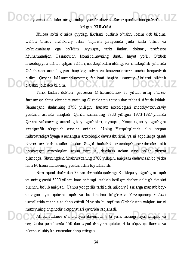 yuechji  q abilalarining janubga yurishi davrida Samarqand vo h asiga kirib
kelgan.  XULOSA
Xulosa   so’zi   o’rnida   quydagi   fikrlarni   bildirib   o’tishni   lozim   deb   bildim.
Ushbu   bitiruv   malakaviy   ishni   bajarish   jarayonida   juda   katta   bilim   va
ko’nikmalarga   ega   bo’ldim.   Ayniqsa,   tarix   fanlari   doktori,   professor
Muhammadjon   Hasanovich   Isomiddinovning   ibratli   hayot   yo’li,   O’zbek
arxeologiyasi uchun  qilgan  ishlari, mustaqillkdan oldingi va  mustaqillik  yillarida
Ozbekiston   arxeologiyasi   haqidagi   bilim   va   tasavvurlarimni   ancha   kengaytirib
oldim.   Quyida   M.Isomiddinovning   faoliyati   haqida   umumiy   fikrlarni   bildirib
o’tishni joiz deb bildim. 
Tarix   fanlari   doktori,   professor   M.Isomiddinov   20   yildan   ortiq   o‘zbek-
fransuz qo‘shma ekspeditsiyasining O‘zbekiston tomonidan rahbari sifatida ishlab,
Samarqand   shahrining   2750   yilligini   fransuz   arxeologlari   moddiy-texnikaviy
yordami   asosida   aniqladi.   Qarshi   shahrining   2700   yilligini   1973-1987-yillarda
Qarshi   vohasining   arxeologik   yodgorliklari,   ayniqsa,   Yerqo‘rg‘on   yodgorligini
stratigrafik   o‘rganish   asosida   aniqladi.   Uning   Yerqo‘rg‘onda   olib   borgan
mikrostratigrafiyaga   asoslangan   arxeologik  davrlashtirishi,   ya’ni   sopollarga   qarab
davrni   aniqlash   usullari   butun   Sug‘d   hududida   arxeologik   qazishmalar   olib
borayotgan   arxeologlar   uchun   namuna,   davrlash   uchun   asos   bo‘lib   xizmat
qilmoqda. Shuningdek, Shahrisabzning 2700 yilligini aniqlash dadavrlash bo‘yicha
ham M.Isomiddinovning yordamidan foydalanildi. 
Samarqand shahridan 35 km shimolda qadimgi Ko‘ktepa yodgorligini topdi
va uning yoshi 3000 yildan ham qadimgi, tashlab ketilgan shahar qoldig‘i ekanini
birinchi bo‘lib aniqladi. Ushbu yodgorlik tarkibida milodiy I asrlarga mansub boy-
zodagon   ayol   qabrini   topdi   va   bu   topilma   to‘g‘risida   Yevropaning   nufuzli
jurnallarida maqolalar chop ettirdi. Hozirda bu topilma O‘zbekiston xalqlari tarixi
muzeyining eng nodir eksponatlari qatorida saqlanadi.
M.Isomiddinov   o‘z   faoliyati   davomida   9   ta   yirik   monografiya,   xalqaro   va
respublika   jurnallarida   150   dan   ziyod   ilmiy   maqolalar,   4   ta   o‘quv   qo‘llanma   va
o‘quv-uslubiy ko‘rsatmalar chop ettirgan.
34 