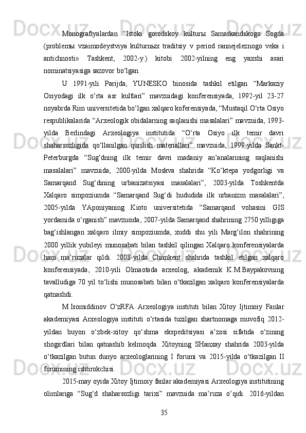 Monografiyalardan   “Istoki   gorodskoy   kulturы   Samarkandskogo   Sogda
(problemы   vzaimodeystviya   kulturnыx   traditsiy   v   period   rannejeleznogo   veka   i
antichnosti»   Tashkent,   2002-y.)   kitobi   2002-yilning   eng   yaxshi   asari
nominatsiyasiga sazovor bo‘lgan.
U   1991-yili   Parijda,   YUNESKO   binosida   tashkil   etilgan   “Markaziy
Osiyodagi   ilk   o‘rta   asr   kultlari”   mavzuidagi   konferensiyada,   1992-yil   23-27
noyabrda Rim universitetida bo‘lgan xalqaro koferensiyada, “Mustaqil O‘rta Osiyo
respublikalarida “Arxeologik obidalarning saqlanishi masalalari” mavzuida, 1993-
yilda   Berlindagi   Arxeologiya   institutida   “O‘rta   Osiyo   ilk   temir   davri
shaharsozligida   qo‘llanilgan   qurilish   materiallari”   mavzuida,   1999-yilda   Sankt-
Peterburgda   “Sug‘dning   ilk   temir   davri   madaniy   an’analarining   saqlanishi
masalalari”   mavzuida,   2000-yilda   Moskva   shahrida   “Ko‘ktepa   yodgorligi   va
Samarqand   Sug‘dining   urbanizatsiyasi   masalalari”,   2003-yilda   Toshkentda
Xalqaro   simpoziumda   “Samarqand   Sug‘di   hududida   ilk   urbanizm   masalalari”,
2005-yilda   YAponiyaning   Kioto   universitetida   “Samarqand   vohasini   GIS
yordamida o‘rganish” mavzusida, 2007-yilda Samarqand shahrining 2750 yilligiga
bag‘ishlangan   xalqaro   ilmiy   simpoziumda,   xuddi   shu   yili   Marg‘ilon   shahrining
2000   yillik   yubileyi   munosabati   bilan   tashkil   qilingan   Xalqaro   konferensiyalarda
ham   ma’ruzalar   qildi.   2008-yilda   Chimkent   shahrida   tashkil   etilgan   xalqaro
konferensiyada,   2010-yili   Olmaotada   arxeolog,   akademik   K.M.Baypakovning
tavalludiga 70 yil  to‘lishi  munosabati  bilan o‘tkazilgan xalqaro konferensiyalarda
qatnashdi. 
M.Isomiddinov   O‘zRFA   Arxeologiya   instituti   bilan   Xitoy   Ijtimoiy   Fanlar
akademiyasi   Arxeologiya   instituti   o‘rtasida   tuzilgan   shartnomaga   muvofiq   2012-
yildan   buyon   o‘zbek-xitoy   qo‘shma   ekspeditsiyasi   a’zosi   sifatida   o‘zining
shogirdlari   bilan   qatnashib   kelmoqda.   Xitoyning   SHanxay   shahrida   2003-yilda
o‘tkazilgan   butun   dunyo   arxeologlarining   I   forumi   va   2015-yilda   o‘tkazilgan   II
forumining ishtirokchisi.
2015-may oyida Xitoy Ijtimoiy fanlar akademiyasi Arxeologiya institutining
olimlariga   “Sug‘d   shaharsozligi   tarixi”   mavzuida   ma’ruza   o‘qidi.   2016-yildan
35