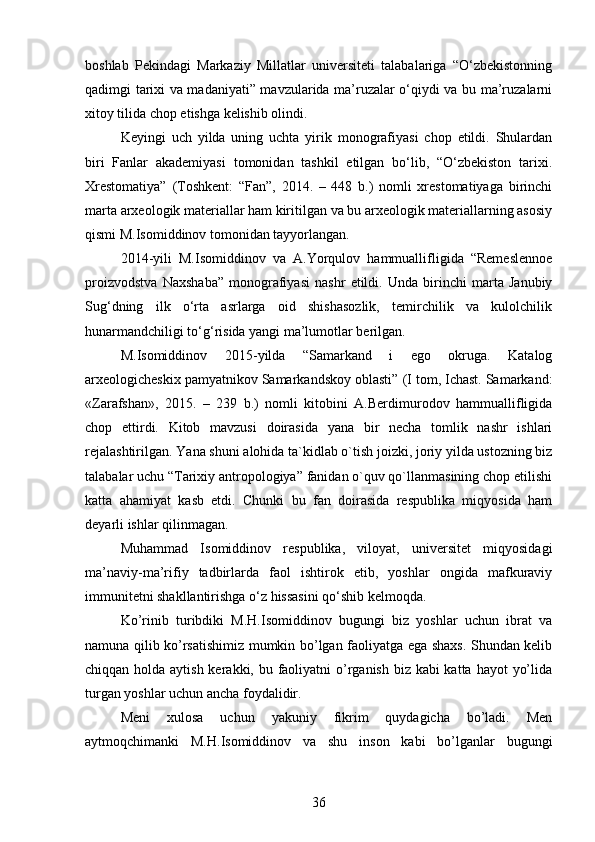 boshlab   Pekindagi   Markaziy   Millatlar   universiteti   talabalariga   “O‘zbekistonning
qadimgi tarixi va madaniyati” mavzularida ma’ruzalar o‘qiydi va bu ma’ruzalarni
xitoy tilida chop etishga kelishib olindi.
Keyingi   uch   yilda   uning   uchta   yirik   monografiyasi   chop   etildi.   Shulardan
biri   Fanlar   akademiyasi   tomonidan   tashkil   etilgan   bo‘lib,   “O‘zbekiston   tarixi.
Xrestomatiya”   (Toshkent:   “Fan”,   2014.   –   448   b.)   nomli   xrestomatiyaga   birinchi
marta arxeologik materiallar ham kiritilgan va bu arxeologik materiallarning asosiy
qismi M.Isomiddinov tomonidan tayyorlangan.
2014-yili   M.Isomiddinov   va   A.Yorqulov   hammuallifligida   “Remeslennoe
proizvodstva   Naxshaba”   monografiyasi   nashr   etildi.   Unda   birinchi   marta   Janubiy
Sug‘dning   ilk   o‘rta   asrlarga   oid   shishasozlik,   temirchilik   va   kulolchilik
hunarmandchiligi to‘g‘risida yangi ma’lumotlar berilgan.
M.Isomiddinov   2015 - yilda   “Samarkand   i   ego   okruga.   Katalog
arxeologicheskix pamyatnikov Samarkandskoy oblasti”   (I tom, Ichast. Samarkand:
«Zarafshan»,   2015.   –   239   b.)   nomli   kitobini   A.Berdimurodov   hammuallifligida
chop   ettirdi.   Kitob   mavzusi   doirasida   yana   bir   necha   tomlik   nashr   ishlari
rejalashtirilgan.  Yana shuni alohida ta`kidlab o`tish joizki, joriy yilda ustozning biz
talabalar uchu “Tarixiy antropologiya” fanidan o`quv qo`llanmasining chop etilishi
katta   ahamiyat   kasb   etdi.   Chunki   bu   fan   doirasida   respublika   miqyosida   ham
deyarli ishlar qilinmagan.
Muhammad   Isomiddinov   respublika,   viloyat,   universitet   miqyosidagi
ma’naviy-ma’rifiy   tadbirlarda   faol   ishtirok   etib,   yoshlar   ongida   mafkuraviy
immunitetni shakllantirishga o‘z hissasini qo‘shib kelmoqda.
Ko’rinib   turibdiki   M.H.Isomiddinov   bugungi   biz   yoshlar   uchun   ibrat   va
namuna qilib ko’rsatishimiz mumkin bo’lgan faoliyatga ega shaxs. Shundan kelib
chiqqan holda aytish kerakki, bu faoliyatni o’rganish biz kabi katta hayot  yo’lida
turgan yoshlar uchun ancha foydalidir.
Meni   xulosa   uchun   yakuniy   fikrim   quydagicha   bo’ladi.   Men
aytmoqchimanki   M.H.Isomiddinov   va   shu   inson   kabi   bo’lganlar   bugungi
36 