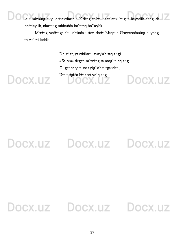 kunimizning  buyuk   shaxslaridir.  Kelinglar   bu  insonlarni   bugun  hayotlik   chog’ida
qadrlaylik, ularning suhbatida ko’proq bo’laylik.
Mening   yodimga   shu   o’rinda   ustoz   shoir   Maqsud   Shayxzodaning   quydagi
misralari keldi:
Do‘stlar, yaxshilarni avaylab saqlang!
«Salom» degan so‘zning salmog‘in oqlang.
O‘lganda yuz soat yig‘lab turgandan, 
Uni tirigida bir soat yo‘qlang !
37 