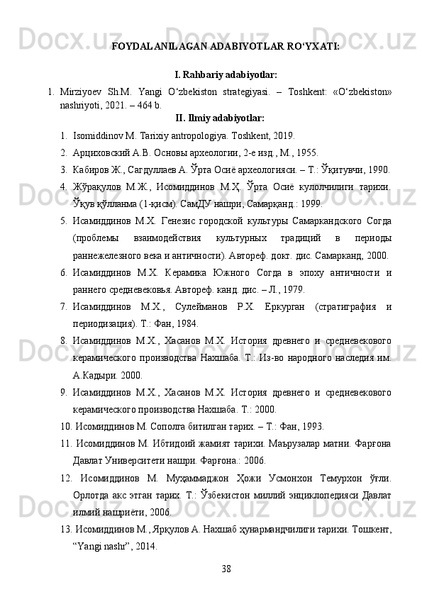 FOYDALANILAGAN ADABIYOTLAR RO‘YXATI:
I. Rahbariy adabiyotlar:
1. Mirziyoev   Sh.M.   Yangi   O‘zbekiston   strategiyasi.   –   Toshkent:   «O‘zbekiston»
nashriyoti, 2021. – 464 b.
II. Ilmiy adabiyotlar:
1. Isomiddinov M. Tarixiy antropologiya .  Toshkent, 2019. 
2. Арциховский  А.В.  Основы археологии, 2-е изд., М., 1955 . 
3. Кабиров Ж., Сагдуллаев А. Ўрта Осиё археологияси. – Т.: Ўқитувчи, 1990.
4. Ж ў ра қ улов   М.Ж.,   Исомиддинов   М.Ҳ.   Ў рта   Осиё   кулолчилиги   тарихи.
Ўқ ув  қў лланма (1- қ исм). СамДУ нашри, Самар қ анд .:  1999.
5. Исамиддинов   М.Х.   Генезис   городской   культуры   Самаркандского   Согда
(проблемы   взаимодействия   культурных   традиций   в   периоды
раннежелезного века и античности). Автореф. докт. дис. Самарканд, 2000.
6. Исамиддинов   М.Х.   Керамика   Южного   Согда   в   эпоху   античности   и
раннего средневековья. Автореф. канд. дис. – Л., 1979.
7. Исамиддинов   М.Х.,   Сулейманов   Р.Х.   Еркурган   (стратиграфия   и
периодизация). Т.: Фан, 1984.
8. Исамиддинов   М.Х.,   Хасанов   М.Х.   История   древнего   и   средневекового
керамического   производства   Нахшаба.   Т.:   Из-во   народного   наследия   им.
А.Кадыри. 2000.
9. Исамиддинов   М.Х.,   Хасанов   М.Х.   История   древнего   и   средневекового
керамического производства Нахшаба. Т.: 2000. 
10.   Исомиддинов М. Сополга битилган тарих. – Т.: Фан, 1993. 
11.   Исомиддинов М. Ибтидоий жамият тарихи. Маърузалар матни. Фар ғ она
Давлат Университети нашри. Фар ғ она .:  2006.
12.   Исомиддинов   М.   Муҳаммаджон   Ҳожи   Усмонхон   Темурхон   ўғли.
Орлотда   акс   этган   тарих.   Т.:   Ўзбекистон   миллий   энциклопедияси   Давлат
илмий нашриёти, 2006. 
13.   Исомиддинов М., Яр қ улов  А. Нахшаб ҳунармандчилиги тарихи. Тошкент,
“Yangi nashr”, 2014. 
38 