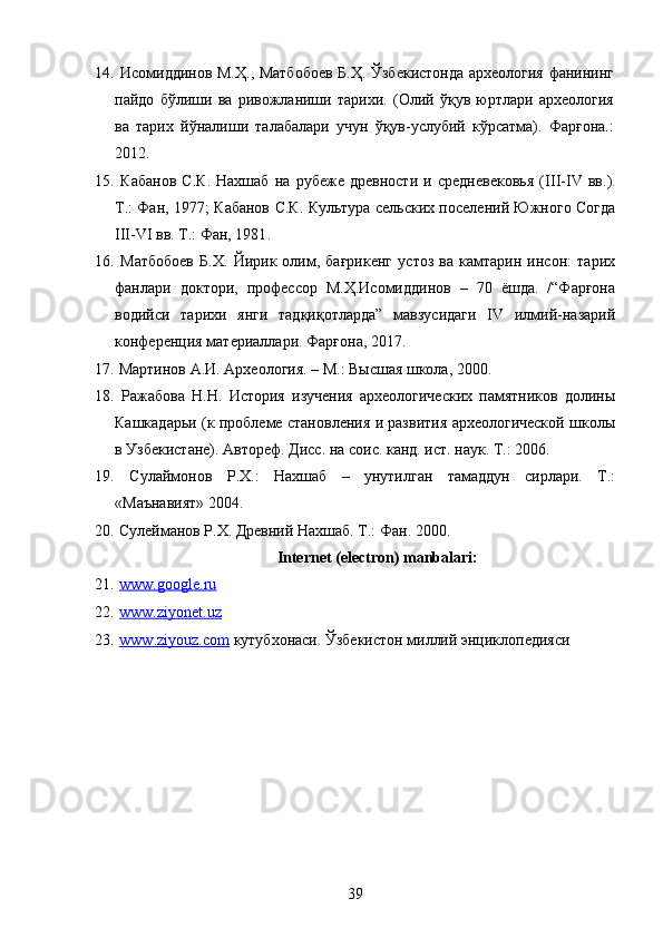 14.   Исомиддинов М.Ҳ., Матбобоев Б.Ҳ. Ўзбекистонда археология фанининг
пайдо   бўлиши   ва   ривожланиши   тарихи.   (Олий   ўқув   юртлари   археология
ва   тарих   йўналиши   талабалари   учун   ўқув-услубий   кўрсатма).   Фарғона.:
2012.
15.   Кабанов   С.К.   Нахшаб   на   рубеже   древности   и   средневековья   ( III - IV   вв.).
Т.: Фан, 1977; Кабанов С.К. Культура сельских поселений Южного Согда
III-VI вв. Т.: Фан, 1981 .  
16.   Матбобоев   Б.Х.   Йирик   олим,   бағрикенг   устоз   ва   камтарин   инсон:   тарих
фанлари   доктори,   профессор   М.Ҳ.Исомиддинов   –   70   ёшда.   /“Фарғона
водийси   тарихи   янги   тадқиқотларда”   мавзусидаги   IV   илмий-назарий
конференция материаллари. Фарғона, 2017. 
17.   Мартинов А.И. Археология. – М.: В ысшая школа, 2000.
18.   Ражабова   Н.Н.   История   изучения   археологических   памятников   долины
Кашкадарьи (к проблеме становления и развития археологической школы
в Узбекистане). Автореф. Дисс. на соис. канд. ист. наук. Т.: 2006. 
19.   Сулаймонов   Р.Х.:   Нахшаб   –   унутилган   тамаддун   сирлари.   Т.:
«Маънавият» 2004. 
20.  Сулейманов Р.Х. Древний Нахшаб. Т.: Фан. 2000. 
 Internet (electron) manbalari:
21.   www.google.ru
22.   www.ziyonet.uz  
23.   www    .   ziyouz    .   com     к утубхонаси. Ўзбекистон миллий энциклопедияси
39 