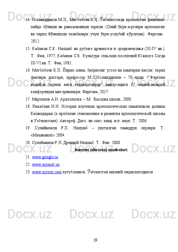 14.   Исомиддинов М.Ҳ., Матбобоев Б.Ҳ. Ўзбекистонда археология фанининг
пайдо   бўлиши   ва   ривожланиши   тарихи.   (Олий   ўқув   юртлари   археология
ва   тарих   йўналиши   талабалари   учун   ўқув-услубий   кўрсатма).   Фарғона.:
2012.
15.   Кабанов   С.К.   Нахшаб   на   рубеже   древности   и   средневековья   ( III - IV   вв.).
Т.: Фан, 1977; Кабанов С.К. Культура сельских поселений Южного Согда
III-VI вв. Т.: Фан, 1981 .  
16.   Матбобоев   Б.Х.   Йирик   олим,   бағрикенг   устоз   ва   камтарин   инсон:   тарих
фанлари   доктори,   профессор   М.Ҳ.Исомиддинов   –   70   ёшда.   /“Фарғона
водийси   тарихи   янги   тадқиқотларда”   мавзусидаги   IV   илмий-назарий
конференция материаллари. Фарғона, 2017. 
17.   Мартинов А.И. Археология. – М.: В ысшая школа, 2000.
18.   Ражабова   Н.Н.   История   изучения   археологических   памятников   долины
Кашкадарьи (к проблеме становления и развития археологической школы
в Узбекистане). Автореф. Дисс. на соис. канд. ист. наук. Т.: 2006. 
19.   Сулаймонов   Р.Х.:   Нахшаб   –   унутилган   тамаддун   сирлари.   Т.:
«Маънавият» 2004. 
20.  Сулейманов Р.Х. Древний Нахшаб. Т.: Фан. 2000. 
 Internet (electron) manbalari:
21.   www.google.ru
22.   www.ziyonet.uz  
23.   www    .   ziyouz    .   com     к утубхонаси. Ўзбекистон миллий энциклопедияси
39