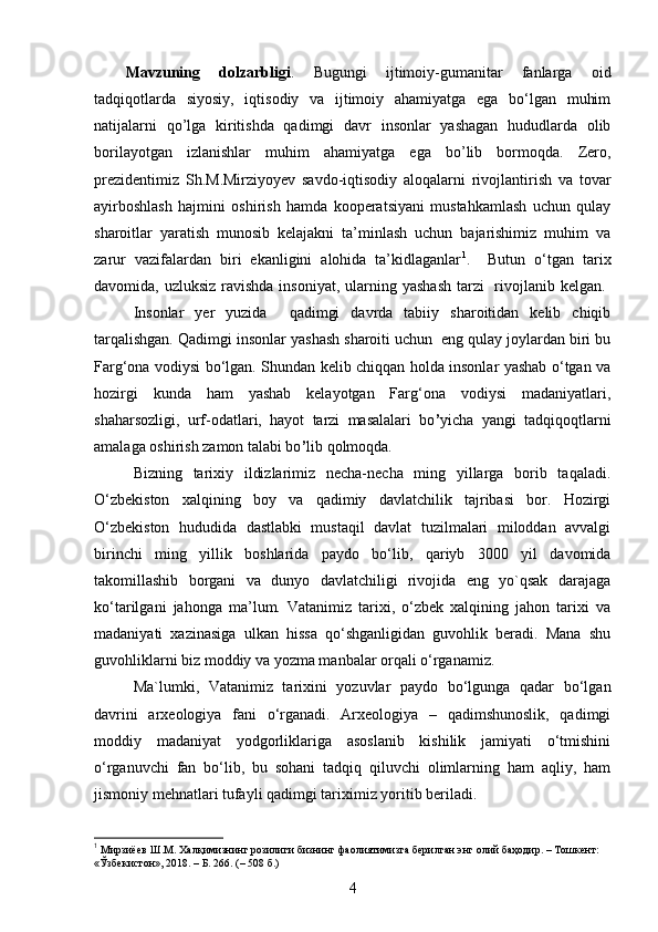 Mavzuning   dolzarbligi .   Bugungi   ijtimoiy-gumanitar   fanlarga   oid
tadqiqotlarda   siyosiy,   iqtisodiy   va   ijtimoiy   ahamiyatga   ega   bo‘lgan   muhim
natijalarni   qo’lga   kiritishda   qadimgi   davr   insonlar   yashagan   hududlarda   olib
borilayotgan   izlanishlar   muhim   ahamiyatga   ega   bo’lib   bormoqda.   Zero,
prezidentimiz   Sh.M.Mirziyoyev   savdo-iqtisodiy   aloqalarni   rivojlantirish   va   tovar
ayirboshlash   hajmini   oshirish   hamda   kooperatsiyani   mustahkamlash   uchun   qulay
sharoitlar   yaratish   munosib   kelajakni   ta’minlash   uchun   bajarishimiz   muhim   va
zarur   vazifalardan   biri   ekanligini   alohida   ta’kidlaganlar 1
.     Butun   o‘tgan   tarix
davomida ,   uzluksiz ravishda insoniyat,   ularning yashash  tarzi    rivojlanib kelgan.  
Insonlar   yer   yuzida     qadimgi   davrda   tabiiy   sharoitidan   kelib   chiqib
tarqalishgan. Qadimgi insonlar yashash sharoiti uchun  eng qulay joylardan biri bu
Farg‘ona vodiysi bo‘lgan. Shundan kelib chiqqan holda insonlar yashab o‘tgan va
hozirgi   kunda   ham   yashab   kelayotgan   Farg‘ona   vodiysi   madaniyatlari,
shaharsozligi,   urf-odatlari,   hayot   tarzi   masalalari   bo ’ yicha   yangi   tadqiqoqtlarni
amalaga oshirish zamon talabi bo ’ lib qolmoqda.
Bizning   tarixiy   ildizlarimiz   necha-necha   ming   yillarga   borib   taqaladi.
O‘zbekiston   xalqining   boy   va   qadimiy   davlatchilik   tajribasi   bor.   Hozirgi
O‘zbekiston   hududida   dastlabki   mustaqil   davlat   tuzilmalari   miloddan   avvalgi
birinchi   ming   yillik   boshlarida   paydo   bo‘lib,   qariyb   3000   yil   davomida
takomillashib   borgani   va   dunyo   davlatchiligi   rivojida   eng   yo`qsak   darajaga
ko‘tarilgani   jahonga   ma’lum.   Vatanimiz   tarixi,   o‘zbek   xalqining   jahon   tarixi   va
madaniyati   xazinasiga   ulkan   hissa   qo‘shganligidan   guvohlik   beradi.   Mana   shu
guvohliklarni biz moddiy va yozma manbalar orqali o‘rganamiz. 
Ma`lumki,   Vatanimiz   tarixini   yozuvlar   paydo   bo‘lgunga   qadar   bo‘lgan
davrini   arxeologiya   fani   o‘rganadi.   Arxeologiya   –   qadimshunoslik,   qadimgi
moddiy   madaniyat   yodgorliklariga   asoslanib   kishilik   jamiyati   o‘tmishini
o‘rganuvchi   fan   bo‘lib,   bu   sohani   tadqiq   qiluvchi   olimlarning   ham   aqliy,   ham
jismoniy mehnatlari tufayli qadimgi tariximiz yoritib beriladi. 
1
  Мирзиёев Ш.М.  Хал қ имизнинг розилиги бизнинг фаолиятимизга берилган   энг олий ба ҳо дир. – Тошкент: 
« Ў збекистон», 2018.  – Б. 266. (– 508 б.)
4 