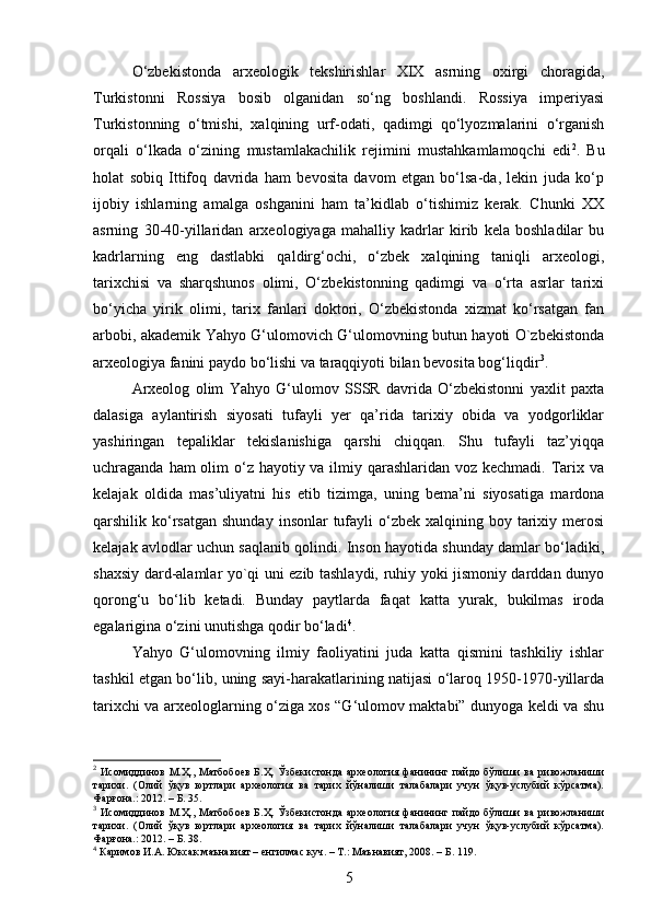 O‘zbekistonda   arxeologik   tekshirishlar   XIX   asrning   oxirgi   choragida,
Turkistonni   Rossiya   bosib   olganidan   so‘ng   boshlandi.   Rossiya   imperiyasi
Turkistonning   o‘tmishi,   xalqining   urf-odati,   qadimgi   qo‘lyozmalarini   o‘rganish
orqali   o‘lkada   o‘zining   mustamlakachilik   rejimini   mustahkamlamoqchi   edi 2
.   Bu
holat   sobiq   Ittifoq   davrida   ham   bevosita   davom   etgan   bo‘lsa-da,   lekin   juda   ko‘p
ijobiy   ishlarning   amalga   oshganini   ham   ta’kidlab   o‘tishimiz   kerak.   Chunki   XX
asrning   30-40-yillaridan   arxeologiyaga   mahalliy   kadrlar   kirib   kela   boshladilar   bu
kadrlarning   eng   dastlabki   qaldirg‘ochi,   o‘zbek   xalqining   taniqli   arxeologi,
tarixchisi   va   sharqshunos   olimi,   O‘zbekistonning   qadimgi   va   o‘rta   asrlar   tarixi
bo‘yicha   yirik   olimi,   tarix   fanlari   doktori,   O‘zbekistonda   xizmat   ko‘rsatgan   fan
arbobi, akademik Yahyo G‘ulomovich G‘ulomovning butun hayoti O`zbekistonda
arxeologiya fanini paydo bo‘lishi va taraqqiyoti bilan bevosita bog‘liqdir 3
.  
Arxeolog   olim   Yahyo   G‘ulomov   SSSR   davrida   O‘zbekistonni   yaxlit   paxta
dalasiga   aylantirish   siyosati   tufayli   yer   qa’rida   tarixiy   obida   va   yodgorliklar
yashiringan   tepaliklar   tekislanishiga   qarshi   chiqqan.   Shu   tufayli   taz’yiqqa
uchraganda ham olim o‘z hayotiy va ilmiy qarashlaridan voz kechmadi. Tarix va
kelajak   oldida   mas’uliyatni   his   etib   tizimga,   uning   bema’ni   siyosatiga   mardona
qarshilik ko‘rsatgan   shunday  insonlar  tufayli  o‘zbek  xalqining boy  tarixiy  merosi
kelajak avlodlar uchun saqlanib qolindi. Inson hayotida shunday damlar bo‘ladiki,
shaxsiy dard-alamlar yo`qi uni ezib tashlaydi, ruhiy yoki jismoniy darddan dunyo
qorong‘u   bo‘lib   ketadi.   Bunday   paytlarda   faqat   katta   yurak,   bukilmas   iroda
egalarigina o‘zini unutishga qodir bo‘ladi 4
. 
Yahyo   G‘ulomovning   ilmiy   faoliyatini   juda   katta   qismini   tashkiliy   ishlar
tashkil etgan bo‘lib, uning sayi-harakatlarining natijasi o‘laroq 1950-1970-yillarda
tarixchi va arxeologlarning o‘ziga xos “G‘ulomov maktabi” dunyoga keldi va shu
2
  Исомиддинов  М.Ҳ.,  Матбобоев   Б.Ҳ.   Ўзбекистонда  археология   фанининг  пайдо  бўлиши  ва  ривожланиши
тарихи.   (Олий   ўқув   юртлари   археология   ва   тарих   йўналиши   талабалари   учун   ўқув-услубий   кўрсатма).
Фарғона.: 2012. – Б. 35.
3
  Исомиддинов  М.Ҳ.,  Матбобоев   Б.Ҳ.   Ўзбекистонда  археология   фанининг  пайдо  бўлиши  ва  ривожланиши
тарихи.   (Олий   ўқув   юртлари   археология   ва   тарих   йўналиши   талабалари   учун   ўқув-услубий   кўрсатма).
Фарғона.: 2012. – Б. 38.
4
 Каримов И.А. Юксак маънавият – енгилмас куч. – Т.: Маънавият, 2008. – Б. 119. 
5 