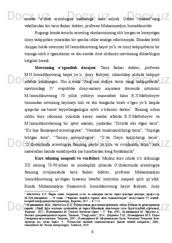 asosda   “o‘zbek   arxeologiya   maktabiga”   asos   solindi.   Ushbu   “maktab”ning
vakillaridan biri tarix fanlari doktori, professor Muhammadjon Isomiddinovdir. 
Bugungi kunda tarixchi-arxeolog olimlarimizning olib borgan va borayotgan
ilmiy tadqiqotlari yuzasidan bir qancha ishlar amalga oshirilmoqda. Shundan kelib
chiqqan holda ustozimiz M.Isomiddinovning hayot yo‘li va ilmiy tadqiqotlarini bir
tizimga solib o‘rganishimiz va shu asosda ibrat olishimiz mavzuning dolzarbligini
belgilab beradi. 
Mavzuning   o‘rganilish   darajasi.   Tarix   fanlari   doktori,   professor
M.H.Isomiddinovning   hayot   yo`li,   ilmiy   faoliyati,   izlanishlari   alohida   tadqiqot
sifatida   yozilmagan.   Shu   o`rinda   “Farg’ona   vodiysi   tarixi   yangi   tadqiqotlarda”
mavzusidagi   IV   respublika   ilmiy-nazariy   anjumani   doirasida   ustozimiz
M.Isomiddinovning   70   yillik   yubileyi   munosabati   bilan   B.X.Matboboyev
tomonidan   ustozning   tarjimayi   holi   va   shu   kungacha   bosib   o’tgan   yo’li   haqida
qisqacha   ma`lumot   tayyorlanganligini   aytib   o`tishimiz   darkor 5
.   Shuning   uchun
ushbu   kurs   ishimizni   yozishda   asosiy   manba   sifatida   B.X.Matboboyev   va
M.Isomiddinovlarning   bir   qator   asarlari,   jumladan   “Orlotda   aks   etgan   tarix”,
“Ko`hna Samarqand arxeologiyasi”, “Naxshab hunarmandchiligi tarixi”, “Sopolga
bitilgan   tarix”,   “Tarixiy   antropologiya”,   “O`rta   Osiyo   kulolchiligi   tarixi”,
“O`zbekistonda   arxeologiya   fanining   paydo   bo`lishi   va   rivojlanishi   tatixi”   kabi
materiallari hamda ensiklopedik ma’lumotlardan keng foydalanildi 6
.
Kurs   ishining   maqsadi   va   vazifalari:   Mazkur   kurs   ishida   o‘z   oldimizga
XX   asrning   70-90-yillari   va   mustaqillik   yillarida   O‘zbekistonda   arxeologiya
fanining   rivojlanishida   tarix   fanlari   doktori,   professor   Muhammadjon
Isomiddinovning   qo‘shgan   hissasini   batafsil   yoritishni   maqsad   qilib   qo‘ydik.
Bunda   Muhammadjon   Hasanovich   Isomiddinovning   hayot   faoliyati,   ilmiy
5
  Матбобоев   Б.Х.   Йирик   олим,   бағрикенг   устоз   ва   камтарин   инсон:   тарих   фанлари   доктори,   профессор
М.Ҳ.Исомиддинов   –   70   ёшда.   /“Фарғона   водийси   тарихи   янги   тадқиқотларда”   мавзусидаги   IV   илмий-
назарий конференция материаллари. Фарғона, 2017. – Б. 7-11.
6
  Исомиддинов  М.Ҳ.,  Матбобоев   Б.Ҳ.   Ўзбекистонда  археология   фанининг  пайдо  бўлиши  ва  ривожланиши
тарихи.   (Олий   ўқув   юртлари   археология   ва   тарих   йўналиши   талабалари   учун   ўқув-услубий   кўрсатма).
Фарғона.: 2012.;  Исомиддинов М. Сополга битилган  тарих. – Т.:  Фан, 1993.;  Исомиддинов М., Ярқулов А.
Нахшаб ҳунармандчилиги тарихи. Тошкент, “Yangi nashr”, 2014.; Ширинов Т.Ш., Исамиддинов М.Х. Кўҳна
Самарқанд археологияси. Тошкент, 2007.; Исомиддинов М. Муҳаммаджон Ҳожи Усмонхон Темурхон ўғли.
Орлотда   акс   этган   тарих.   Т.:   Ўзбекистон   миллий   энциклопедияси   Давлат   илмий   нашриёти,   2006.;
Isomiddinov M. Tarixiy antropologiya. Toshkent, 2019.
6 