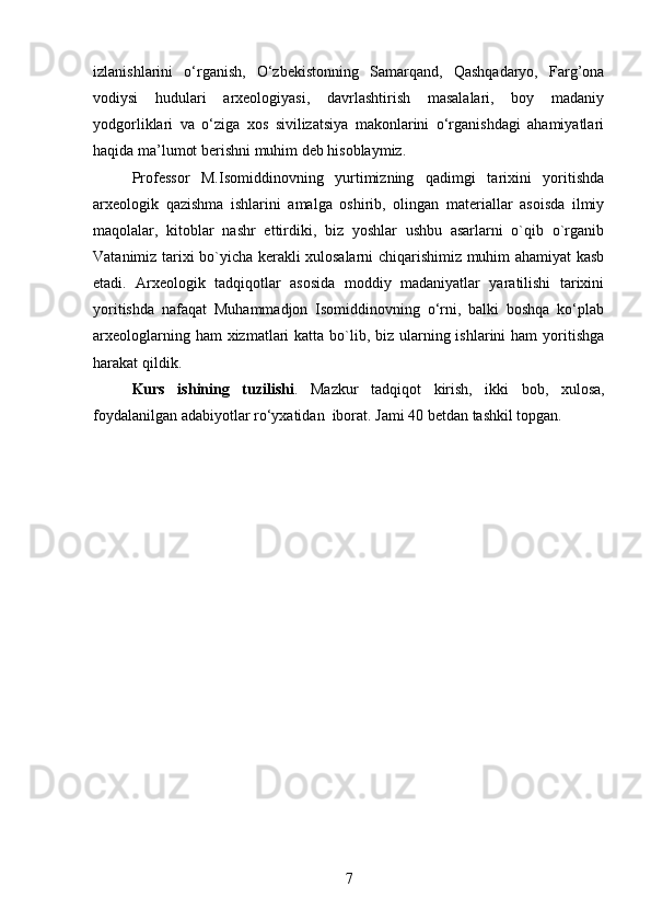 izlanishlarini   o‘rganish,   O‘zbekistonning   Samarqand,   Qashqadaryo,   Farg’ona
vodiysi   hudulari   arxeologiyasi,   davrlashtirish   masalalari,   boy   madaniy
yodgorliklari   va   o‘ziga   xos   sivilizatsiya   makonlarini   o‘rganishdagi   ahamiyatlari
haqida ma’lumot berishni muhim deb hisoblaymiz. 
Professor   M.Isomiddinovning   yurtimizning   qadimgi   tarixini   yoritishda
arxeologik   qazishma   ishlarini   amalga   oshirib,   olingan   materiallar   asoisda   ilmiy
maqolalar,   kitoblar   nashr   ettirdiki,   biz   yoshlar   ushbu   asarlarni   o`qib   o`rganib
Vatanimiz tarixi bo`yicha kerakli xulosalarni chiqarishimiz muhim ahamiyat kasb
etadi.   Arxeologik   tadqiqotlar   asosida   moddiy   madaniyatlar   yaratilishi   tarixini
yoritishda   nafaqat   Muhammadjon   Isomiddinovning   o‘rni,   balki   boshqa   ko‘plab
arxeologlarning ham  xizmatlari  katta bo`lib, biz  ularning ishlarini  ham  yoritishga
harakat qildik. 
Kurs   ishining   tuzilishi .   Mazkur   tadqiqot   kirish,   ikki   bob,   xulosa,
foydalanilgan adabiyotlar ro‘yxatidan  iborat. Jami  40  bet dan tashkil topgan.
7 