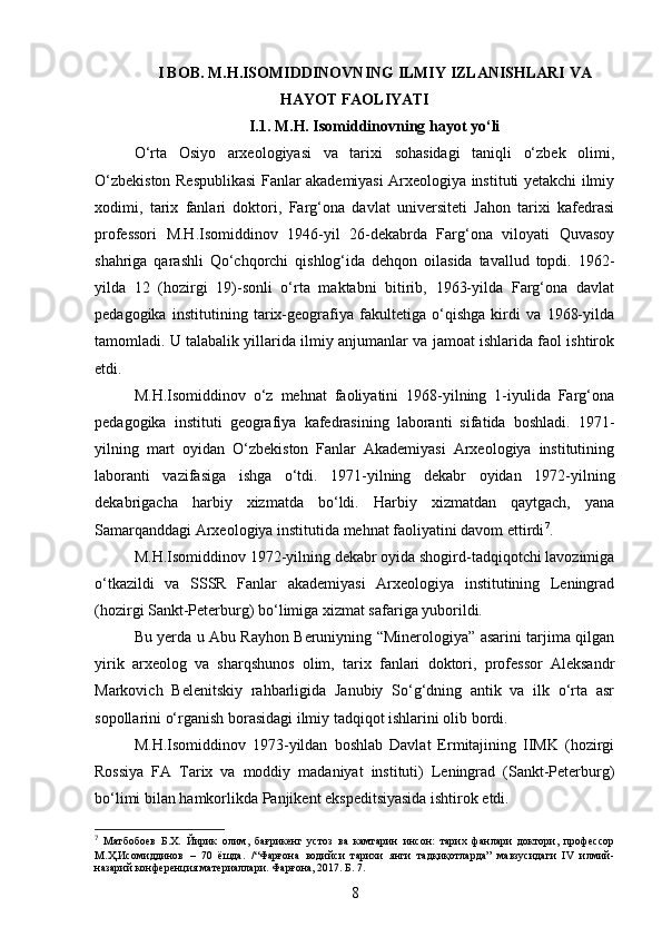 I BOB.  M.H.ISOMIDDINOVNING ILMIY IZLANISHLARI VA
HAYOT FAOLIYATI
I.1.  M.H. Isomiddinovning hayot yo‘li
O‘rta   Osiyo   arxeologiyasi   va   tarixi   sohasidagi   taniqli   o‘zbek   olimi,
O‘zbekiston Respublikasi Fanlar akademiyasi Arxeologiya instituti yetakchi ilmiy
xodimi,   tarix   fanlari   doktori,   Farg‘ona   davlat   universiteti   Jahon   tarixi   kafedrasi
professori   M.H.Isomiddinov   1946-yil   26-dekabrda   Farg‘ona   viloyati   Quvasoy
shahriga   qarashli   Qo‘chqorchi   qishlog‘ida   dehqon   oilasida   tavallud   topdi.   1962-
yilda   12   (hozirgi   19)-sonli   o‘rta   maktabni   bitirib,   1963-yilda   Farg‘ona   davlat
pedagogika   institutining   tarix-geografiya   fakultetiga   o‘qishga   kirdi   va   1968-yilda
tamomladi. U talabalik yillarida ilmiy anjumanlar va jamoat ishlarida faol ishtirok
etdi.
M.H.Isomiddinov   o‘z   mehnat   faoliyatini   1968-yilning   1-iyulida   Farg‘ona
pedagogika   instituti   geografiya   kafedrasining   laboranti   sifatida   boshladi.   1971-
yilning   mart   oyidan   O‘zbekiston   Fanlar   Akademiyasi   Arxeologiya   institutining
laboranti   vazifasiga   ishga   o‘tdi.   1971-yilning   dekabr   oyidan   1972-yilning
dekabrigacha   harbiy   xizmatda   bo‘ldi.   Harbiy   xizmatdan   qaytgach,   yana
Samarqanddagi Arxeologiya institutida mehnat faoliyatini davom ettirdi 7
.
M.H.Isomiddinov 1972-yilning dekabr oyida shogird-tadqiqotchi lavozimiga
o‘tkazildi   va   SSSR   Fanlar   akademiyasi   Arxeologiya   institutining   Leningrad
(hozirgi Sankt-Peterburg) bo‘limiga xizmat safariga yuborildi.
Bu yerda u Abu Rayhon Beruniyning “Minerologiya” asarini tarjima qilgan
yirik   arxeolog   va   sharqshunos   olim,   tarix   fanlari   doktori,   professor   Aleksandr
Markovich   Belenitskiy   rahbarligida   Janubiy   So‘g‘dning   antik   va   ilk   o‘rta   asr
sopollarini o‘rganish borasidagi ilmiy tadqiqot ishlarini olib bordi.
M.H.Isomiddinov   1973-yildan   boshlab   Davlat   Ermitajining   IIMK   (hozirgi
Rossiya   FA   Tarix   va   moddiy   madaniyat   instituti)   Leningrad   (Sankt-Peterburg)
bo‘limi bilan hamkorlikda Panjikent ekspeditsiyasida ishtirok etdi.
7
  Матбобоев   Б.Х.   Йирик   олим,   бағрикенг   устоз   ва   камтарин   инсон:   тарих   фанлари   доктори,   профессор
М.Ҳ.Исомиддинов   –   70   ёшда.   /“Фарғона   водийси   тарихи   янги   тадқиқотларда”   мавзусидаги   IV   илмий-
назарий конференция материаллари. Фарғона, 2017. Б. 7. 
8 