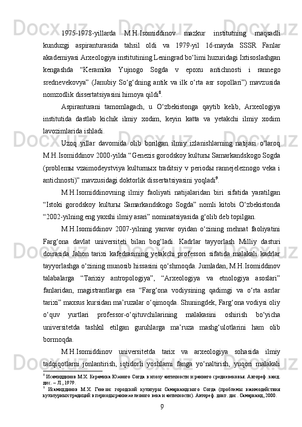 1975-1978-yillarda   M.H.Isomiddinov   mazkur   institutning   maqsadli
kunduzgi   aspiranturasida   tahsil   oldi   va   1979-yil   16-mayda   SSSR   Fanlar
akademiyasi Arxeologiya institutining Leningrad bo‘limi huzuridagi Ixtisoslashgan
kengashda   “Keramika   Yujnogo   Sogda   v   epoxu   antichnosti   i   rannego
srednevekovya”   (Janubiy   So‘g‘dning   antik   va   ilk   o‘rta   asr   sopollari”)   mavzusida
nomzodlik dissertatsiyasini himoya qildi 8
.
Aspiranturani   tamomlagach,   u   O‘zbekistonga   qaytib   kelib,   Arxeologiya
institutida   dastlab   kichik   ilmiy   xodim,   keyin   katta   va   yetakchi   ilmiy   xodim
lavozimlarida ishladi.
Uzoq   yillar   davomida   olib   borilgan   ilmiy   izlanishlarning   natijasi   o‘laroq
M.H.Isomiddinov 2000-yilda “Genezis gorodskoy kulturы Samarkandskogo Sogda
(problemы   vzaimodeystviya   kulturnыx   traditsiy   v   periodы   rannejeleznogo   veka   i
antichnosti)” mavzusidagi doktorlik dissertatsiyasini yoqladi 9
.
M.H.Isomiddinovning   ilmiy   faoliyati   natijalaridan   biri   sifatida   yaratilgan
“Istoki   gorodskoy   kulturы   Samarkandskogo   Sogda”   nomli   kitobi   O‘zbekistonda
“2002-yilning eng yaxshi ilmiy asari” nominatsiyasida g‘olib deb topilgan.
M.H.Isomiddinov   2007-yilning   yanvar   oyidan   o‘zining   mehnat   faoliyatini
Farg‘ona   davlat   universiteti   bilan   bog‘ladi.   Kadrlar   tayyorlash   Milliy   dasturi
doirasida   Jahon   tarixi   kafedrasining   yetakchi   professori   sifatida   malakali   kadrlar
tayyorlashga o‘zining munosib hissasini qo‘shmoqda. Jumladan, M.H.Isomiddinov
talabalarga   “Tarixiy   antropologiya”,   “Arxeologiya   va   etnologiya   asoslari”
fanlaridan,   magistrantlarga   esa   “Farg‘ona   vodiysining   qadimgi   va   o‘rta   asrlar
tarixi” maxsus kursidan ma’ruzalar o‘qimoqda. Shuningdek, Farg‘ona vodiysi oliy
o‘quv   yurtlari   professor-o‘qituvchilarining   malakasini   oshirish   bo‘yicha
universitetda   tashkil   etilgan   guruhlarga   ma’ruza   mashg‘ulotlarini   ham   olib
bormoqda. 
M.H.Isomiddinov   universitetda   tarix   va   arxeologiya   sohasida   ilmiy
tadqiqotlarni   jonlantirish,   iqtidorli   yoshlarni   fanga   yo‘naltirish,   yuqori   malakali
8
 Исамиддинов М.Х. Керамика Южного Согда в эпоху античности и раннего средневековья. Автореф. канд.
дис. – Л., 1979.
9
  Исамиддинов   М.Х.   Генезис   городской   культуры   Самаркандского   Согда   (проблемы   взаимодействия
культурных традиций в периоды раннежелезного века и античности). Автореф. докт. дис. Самарканд, 2000.
9
