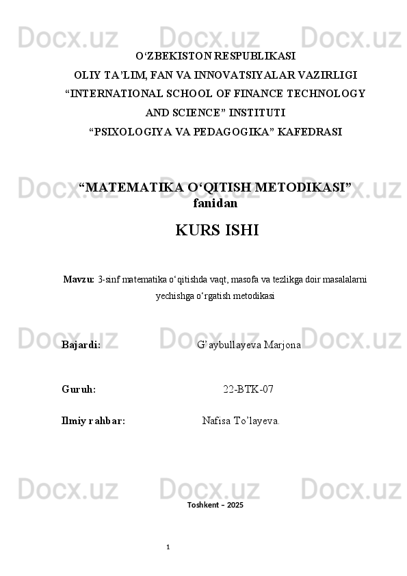 1O‘ZBEKISTON RESPUBLIKASI
OLIY TA’LIM, FAN VA INNOVATSIYALAR VAZIRLIGI
“INTERNATIONAL SCHOOL OF FINANCE TECHNOLOGY
AND SCIENCE” INSTITUTI
“PSIXOLOGIYA VA PEDAGOGIKA” KAFEDRASI
“MATEMATIKA O‘QITISH METODIKASI”
fanidan
  KURS ISHI
Mavzu:   3-sinf matematika o‘qitishda vaqt, masofa va tezlikga doir masalalarni
yechishga o‘rgatish metodikasi
B ajardi :                                     G’aybullayeva Marjona
G uruh :                                                22-BTK-07
Ilmiy rahba r :                               Nafisa T o’ layeva.
Toshkent – 2025  