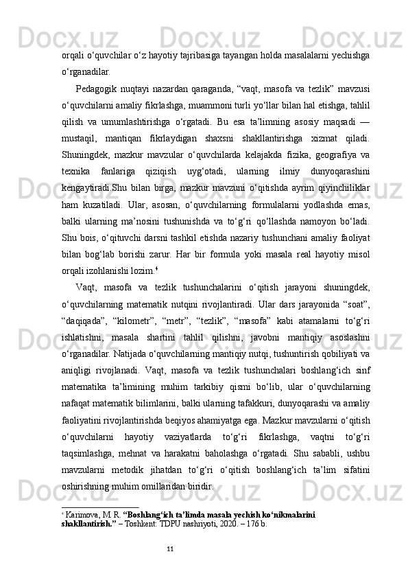 11orqali o‘quvchilar o‘z hayotiy tajribasiga tayangan holda masalalarni yechishga
o‘rganadilar.
Pedagogik   nuqtayi   nazardan   qaraganda,   “vaqt,   masofa   va   tezlik”   mavzusi
o‘quvchilarni amaliy fikrlashga, muammoni turli yo‘llar bilan hal etishga, tahlil
qilish   va   umumlashtirishga   o‘rgatadi.   Bu   esa   ta’limning   asosiy   maqsadi   —
mustaqil,   mantiqan   fikrlaydigan   shaxsni   shakllantirishga   xizmat   qiladi.
Shuningdek,   mazkur   mavzular   o‘quvchilarda   kelajakda   fizika,   geografiya   va
texnika   fanlariga   qiziqish   uyg‘otadi,   ularning   ilmiy   dunyoqarashini
kengaytiradi.Shu   bilan   birga,   mazkur   mavzuni   o‘qitishda   ayrim   qiyinchiliklar
ham   kuzatiladi.   Ular,   asosan,   o‘quvchilarning   formulalarni   yodlashda   emas,
balki   ularning   ma’nosini   tushunishda   va   to‘g‘ri   qo‘llashda   namoyon   bo‘ladi.
Shu bois, o‘qituvchi  darsni tashkil etishda nazariy tushunchani  amaliy faoliyat
bilan   bog‘lab   borishi   zarur.   Har   bir   formula   yoki   masala   real   hayotiy   misol
orqali izohlanishi lozim. 4
Vaqt,   masofa   va   tezlik   tushunchalarini   o‘qitish   jarayoni   shuningdek,
o‘quvchilarning   matematik   nutqini   rivojlantiradi.   Ular   dars   jarayonida   “soat”,
“daqiqada”,   “kilometr”,   “metr”,   “tezlik”,   “masofa”   kabi   atamalarni   to‘g‘ri
ishlatishni,   masala   shartini   tahlil   qilishni,   javobni   mantiqiy   asoslashni
o‘rganadilar. Natijada o‘quvchilarning mantiqiy nutqi, tushuntirish qobiliyati va
aniqligi   rivojlanadi.   Vaqt,   masofa   va   tezlik   tushunchalari   boshlang‘ich   sinf
matematika   ta’limining   muhim   tarkibiy   qismi   bo‘lib,   ular   o‘quvchilarning
nafaqat matematik bilimlarini, balki ularning tafakkuri, dunyoqarashi va amaliy
faoliyatini rivojlantirishda beqiyos ahamiyatga ega. Mazkur mavzularni o‘qitish
o‘quvchilarni   hayotiy   vaziyatlarda   to‘g‘ri   fikrlashga,   vaqtni   to‘g‘ri
taqsimlashga,   mehnat   va   harakatni   baholashga   o‘rgatadi.   Shu   sababli,   ushbu
mavzularni   metodik   jihatdan   to‘g‘ri   o‘qitish   boshlang‘ich   ta’lim   sifatini
oshirishning muhim omillaridan biridir.
4
  Karimova, M. R.  “Boshlang‘ich ta’limda masala yechish ko‘nikmalarini 
shakllantirish.”  – Toshkent: TDPU nashriyoti, 2020. – 176 b. 