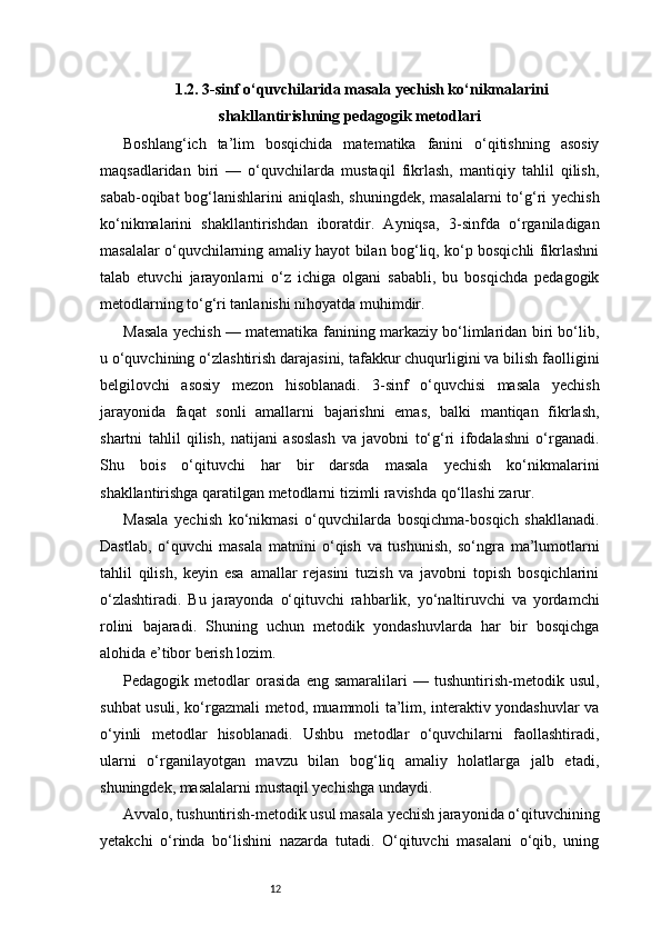 121.2. 3-sinf o‘quvchilarida masala yechish ko‘nikmalarini
shakllantirishning pedagogik metodlari
Boshlang‘ich   ta’lim   bosqichida   matematika   fanini   o‘qitishning   asosiy
maqsadlaridan   biri   —   o‘quvchilarda   mustaqil   fikrlash,   mantiqiy   tahlil   qilish,
sabab-oqibat bog‘lanishlarini aniqlash, shuningdek, masalalarni to‘g‘ri yechish
ko‘nikmalarini   shakllantirishdan   iboratdir.   Ayniqsa,   3-sinfda   o‘rganiladigan
masalalar o‘quvchilarning amaliy hayot bilan bog‘liq, ko‘p bosqichli fikrlashni
talab   etuvchi   jarayonlarni   o‘z   ichiga   olgani   sababli,   bu   bosqichda   pedagogik
metodlarning to‘g‘ri tanlanishi nihoyatda muhimdir.
Masala yechish — matematika fanining markaziy bo‘limlaridan biri bo‘lib,
u o‘quvchining o‘zlashtirish darajasini, tafakkur chuqurligini va bilish faolligini
belgilovchi   asosiy   mezon   hisoblanadi.   3-sinf   o‘quvchisi   masala   yechish
jarayonida   faqat   sonli   amallarni   bajarishni   emas,   balki   mantiqan   fikrlash,
shartni   tahlil   qilish,   natijani   asoslash   va   javobni   to‘g‘ri   ifodalashni   o‘rganadi.
Shu   bois   o‘qituvchi   har   bir   darsda   masala   yechish   ko‘nikmalarini
shakllantirishga qaratilgan metodlarni tizimli ravishda qo‘llashi zarur.
Masala   yechish   ko‘nikmasi   o‘quvchilarda   bosqichma-bosqich   shakllanadi.
Dastlab,   o‘quvchi   masala   matnini   o‘qish   va   tushunish,   so‘ngra   ma’lumotlarni
tahlil   qilish,   keyin   esa   amallar   rejasini   tuzish   va   javobni   topish   bosqichlarini
o‘zlashtiradi.   Bu   jarayonda   o‘qituvchi   rahbarlik,   yo‘naltiruvchi   va   yordamchi
rolini   bajaradi.   Shuning   uchun   metodik   yondashuvlarda   har   bir   bosqichga
alohida e’tibor berish lozim.
Pedagogik   metodlar   orasida   eng   samaralilari   —   tushuntirish-metodik   usul,
suhbat usuli, ko‘rgazmali metod, muammoli ta’lim, interaktiv yondashuvlar va
o‘yinli   metodlar   hisoblanadi.   Ushbu   metodlar   o‘quvchilarni   faollashtiradi,
ularni   o‘rganilayotgan   mavzu   bilan   bog‘liq   amaliy   holatlarga   jalb   etadi,
shuningdek, masalalarni mustaqil yechishga undaydi.
Avvalo, tushuntirish-metodik usul masala yechish jarayonida o‘qituvchining
yetakchi   o‘rinda   bo‘lishini   nazarda   tutadi.   O‘qituvchi   masalani   o‘qib,   uning 