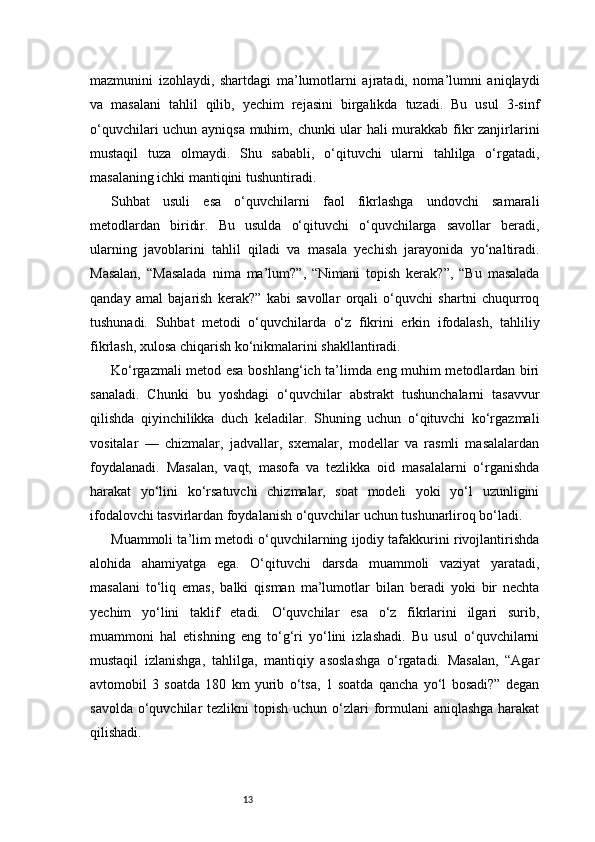 13mazmunini   izohlaydi,   shartdagi   ma’lumotlarni   ajratadi,   noma’lumni   aniqlaydi
va   masalani   tahlil   qilib,   yechim   rejasini   birgalikda   tuzadi.   Bu   usul   3-sinf
o‘quvchilari uchun ayniqsa muhim, chunki ular hali murakkab fikr zanjirlarini
mustaqil   tuza   olmaydi.   Shu   sababli,   o‘qituvchi   ularni   tahlilga   o‘rgatadi,
masalaning ichki mantiqini tushuntiradi.
Suhbat   usuli   esa   o‘quvchilarni   faol   fikrlashga   undovchi   samarali
metodlardan   biridir.   Bu   usulda   o‘qituvchi   o‘quvchilarga   savollar   beradi,
ularning   javoblarini   tahlil   qiladi   va   masala   yechish   jarayonida   yo‘naltiradi.
Masalan,   “Masalada   nima   ma’lum?”,   “Nimani   topish   kerak?”,   “Bu   masalada
qanday   amal   bajarish   kerak?”   kabi   savollar   orqali   o‘quvchi   shartni   chuqurroq
tushunadi.   Suhbat   metodi   o‘quvchilarda   o‘z   fikrini   erkin   ifodalash,   tahliliy
fikrlash, xulosa chiqarish ko‘nikmalarini shakllantiradi.
Ko‘rgazmali metod esa boshlang‘ich ta’limda eng muhim metodlardan biri
sanaladi.   Chunki   bu   yoshdagi   o‘quvchilar   abstrakt   tushunchalarni   tasavvur
qilishda   qiyinchilikka   duch   keladilar.   Shuning   uchun   o‘qituvchi   ko‘rgazmali
vositalar   —   chizmalar,   jadvallar,   sxemalar,   modellar   va   rasmli   masalalardan
foydalanadi.   Masalan,   vaqt,   masofa   va   tezlikka   oid   masalalarni   o‘rganishda
harakat   yo‘lini   ko‘rsatuvchi   chizmalar,   soat   modeli   yoki   yo‘l   uzunligini
ifodalovchi tasvirlardan foydalanish o‘quvchilar uchun tushunarliroq bo‘ladi.
Muammoli ta’lim metodi o‘quvchilarning ijodiy tafakkurini rivojlantirishda
alohida   ahamiyatga   ega.   O‘qituvchi   darsda   muammoli   vaziyat   yaratadi,
masalani   to‘liq   emas,   balki   qisman   ma’lumotlar   bilan   beradi   yoki   bir   nechta
yechim   yo‘lini   taklif   etadi.   O‘quvchilar   esa   o‘z   fikrlarini   ilgari   surib,
muammoni   hal   etishning   eng   to‘g‘ri   yo‘lini   izlashadi.   Bu   usul   o‘quvchilarni
mustaqil   izlanishga,   tahlilga,   mantiqiy   asoslashga   o‘rgatadi.   Masalan,   “Agar
avtomobil   3   soatda   180   km   yurib   o‘tsa,   1   soatda   qancha   yo‘l   bosadi?”   degan
savolda  o‘quvchilar  tezlikni  topish uchun o‘zlari  formulani  aniqlashga  harakat
qilishadi. 