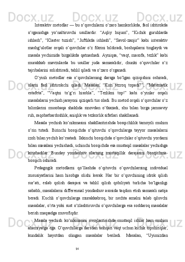 14Interaktiv metodlar — bu o‘quvchilarni o‘zaro hamkorlikda, faol ishtirokda
o‘rganishga   yo‘naltiruvchi   usullardir.   “Aqliy   hujum”,   “Kichik   guruhlarda
ishlash”,   “Klaster   tuzish”,   “Juftlikda   ishlash”,   “Savol-zanjir”   kabi   interaktiv
mashg‘ulotlar   orqali   o‘quvchilar   o‘z   fikrini   bildiradi,   boshqalarni   tinglaydi   va
masala   yechimida   birgalikda   qatnashadi.   Ayniqsa,   “vaqt,   masofa,   tezlik”   kabi
murakkab   mavzularda   bu   usullar   juda   samaralidir,   chunki   o‘quvchilar   o‘z
tajribalarini solishtiradi, tahlil qiladi va o‘zaro o‘rganadi.
O‘yinli   metodlar   esa   o‘quvchilarning   darsga   bo‘lgan   qiziqishini   oshiradi,
ularni   faol   ishtirokchi   qiladi.   Masalan,   “Kim   tezroq   topadi?”,   “Matematik
estafeta”,   “Vaqtni   to‘g‘ri   hisobla”,   “Tezlikni   top!”   kabi   o‘yinlar   orqali
masalalarni yechish jarayoni qiziqarli tus oladi. Bu metod orqali o‘quvchilar o‘z
bilimlarini   musobaqa   shaklida   sinovdan   o‘tkazadi,   shu   bilan   birga   jamoaviy
ruh, raqobatbardoshlik, aniqlik va tezkorlik sifatlari shakllanadi.
Masala   yechish   ko‘nikmasini   shakllantirishda   bosqichlilik   tamoyili   muhim
o‘rin   tutadi.   Birinchi   bosqichda   o‘qituvchi   o‘quvchilarga   tayyor   masalalarni
izoh bilan yechib ko‘rsatadi. Ikkinchi bosqichda o‘quvchilar o‘qituvchi yordami
bilan masalani yechishadi, uchinchi bosqichda esa mustaqil masalalar yechishga
kirishadilar.   Bunday   yondashuv   ularning   mustaqillik   darajasini   bosqichma-
bosqich oshiradi.
Pedagogik   metodlarni   qo‘llashda   o‘qituvchi   o‘quvchilarning   individual
xususiyatlarini   ham   hisobga   olishi   kerak.   Har   bir   o‘quvchining   idrok   qilish
sur’ati,   eslab   qolish   darajasi   va   tahlil   qilish   qobiliyati   turlicha   bo‘lganligi
sababli, masalalarni differensial yondashuv asosida taqdim etish samarali natija
beradi.   Kuchli   o‘quvchilarga   murakkabroq,   bir   nechta   amalni   talab   qiluvchi
masalalar, o‘rta yoki sust o‘zlashtiruvchi o‘quvchilarga esa soddaroq masalalar
berish maqsadga muvofiqdir.
Masala   yechish   ko‘nikmasini   rivojlantirishda   mustaqil   ishlar   ham   muhim
ahamiyatga ega. O‘quvchilarga darsdan tashqari vaqt uchun kichik topshiriqlar,
kundalik   hayotdan   olingan   masalalar   beriladi.   Masalan,   “Uyimizdan 