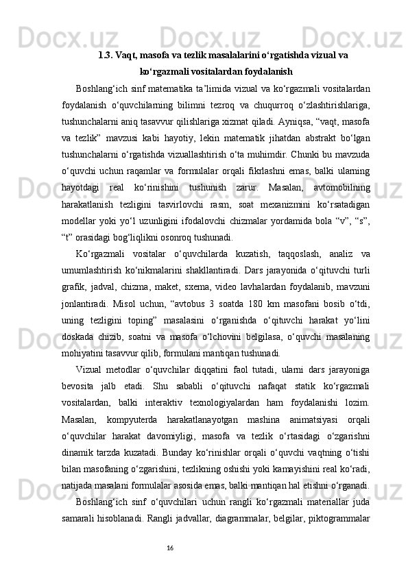 161.3. Vaqt, masofa va tezlik masalalarini o‘rgatishda vizual va
ko‘rgazmali vositalardan foydalanish
Boshlang‘ich sinf matematika ta’limida vizual  va ko‘rgazmali vositalardan
foydalanish   o‘quvchilarning   bilimni   tezroq   va   chuqurroq   o‘zlashtirishlariga,
tushunchalarni aniq tasavvur qilishlariga xizmat qiladi. Ayniqsa, “vaqt, masofa
va   tezlik”   mavzusi   kabi   hayotiy,   lekin   matematik   jihatdan   abstrakt   bo‘lgan
tushunchalarni o‘rgatishda vizuallashtirish o‘ta muhimdir. Chunki bu mavzuda
o‘quvchi   uchun   raqamlar   va   formulalar   orqali   fikrlashni   emas,   balki   ularning
hayotdagi   real   ko‘rinishini   tushunish   zarur.   Masalan,   avtomobilning
harakatlanish   tezligini   tasvirlovchi   rasm,   soat   mexanizmini   ko‘rsatadigan
modellar   yoki   yo‘l   uzunligini   ifodalovchi   chizmalar   yordamida   bola   “v”,   “s”,
“t” orasidagi bog‘liqlikni osonroq tushunadi.
Ko‘rgazmali   vositalar   o‘quvchilarda   kuzatish,   taqqoslash,   analiz   va
umumlashtirish   ko‘nikmalarini   shakllantiradi.   Dars   jarayonida   o‘qituvchi   turli
grafik,   jadval,   chizma,   maket,   sxema,   video   lavhalardan   foydalanib,   mavzuni
jonlantiradi.   Misol   uchun,   “avtobus   3   soatda   180   km   masofani   bosib   o‘tdi,
uning   tezligini   toping”   masalasini   o‘rganishda   o‘qituvchi   harakat   yo‘lini
doskada   chizib,   soatni   va   masofa   o‘lchovini   belgilasa,   o‘quvchi   masalaning
mohiyatini tasavvur qilib, formulani mantiqan tushunadi.
Vizual   metodlar   o‘quvchilar   diqqatini   faol   tutadi,   ularni   dars   jarayoniga
bevosita   jalb   etadi.   Shu   sababli   o‘qituvchi   nafaqat   statik   ko‘rgazmali
vositalardan,   balki   interaktiv   texnologiyalardan   ham   foydalanishi   lozim.
Masalan,   kompyuterda   harakatlanayotgan   mashina   animatsiyasi   orqali
o‘quvchilar   harakat   davomiyligi,   masofa   va   tezlik   o‘rtasidagi   o‘zgarishni
dinamik   tarzda   kuzatadi.   Bunday   ko‘rinishlar   orqali   o‘quvchi   vaqtning   o‘tishi
bilan masofaning o‘zgarishini, tezlikning oshishi yoki kamayishini real ko‘radi,
natijada masalani formulalar asosida emas, balki mantiqan hal etishni o‘rganadi.
Boshlang‘ich   sinf   o‘quvchilari   uchun   rangli   ko‘rgazmali   materiallar   juda
samarali hisoblanadi. Rangli jadvallar, diagrammalar, belgilar, piktogrammalar 