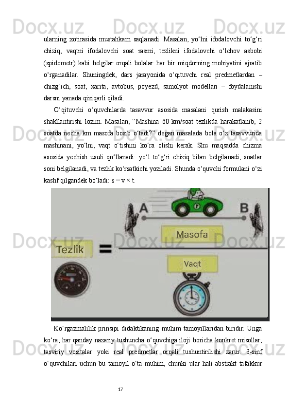 17ularning   xotirasida   mustahkam   saqlanadi.   Masalan,   yo‘lni   ifodalovchi   to‘g‘ri
chiziq,   vaqtni   ifodalovchi   soat   rasmi,   tezlikni   ifodalovchi   o‘lchov   asbobi
(spidometr)   kabi   belgilar   orqali   bolalar   har   bir   miqdorning   mohiyatini   ajratib
o‘rganadilar.   Shuningdek,   dars   jarayonida   o‘qituvchi   real   predmetlardan   –
chizg‘ich,   soat,   xarita,   avtobus,   poyezd,   samolyot   modellari   –   foydalanishi
darsni yanada qiziqarli qiladi.
O‘qituvchi   o‘quvchilarda   tasavvur   asosida   masalani   qurish   malakasini
shakllantirishi   lozim.   Masalan,   “Mashina   60   km/soat   tezlikda   harakatlanib,   2
soatda   necha   km   masofa   bosib   o‘tadi?”   degan   masalada   bola   o‘z   tasavvurida
mashinani,   yo‘lni,   vaqt   o‘tishini   ko‘ra   olishi   kerak.   Shu   maqsadda   chizma
asosida   yechish   usuli   qo‘llanadi:   yo‘l   to‘g‘ri   chiziq   bilan   belgilanadi,   soatlar
soni belgilanadi, va tezlik ko‘rsatkichi yoziladi. Shunda o‘quvchi formulani o‘zi
kashf qilgandek bo‘ladi: s = v × t.
Ko‘rgazmalilik   prinsipi   didaktikaning   muhim   tamoyillaridan   biridir.   Unga
ko‘ra, har qanday nazariy tushuncha o‘quvchiga iloji boricha konkret misollar,
tasviriy   vositalar   yoki   real   predmetlar   orqali   tushuntirilishi   zarur.   3-sinf
o‘quvchilari   uchun   bu   tamoyil   o‘ta   muhim,   chunki   ular   hali   abstrakt   tafakkur 