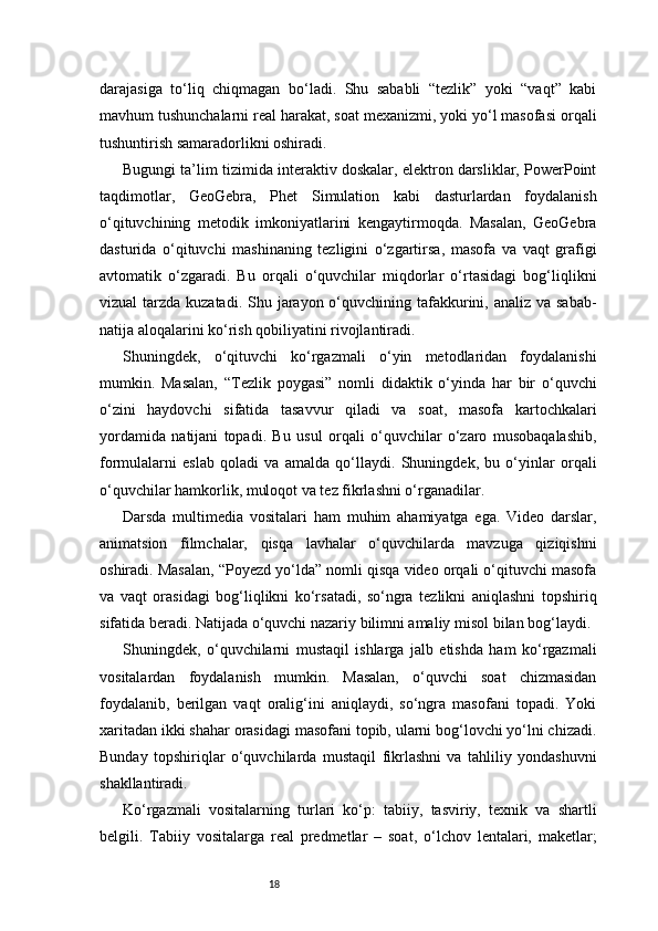 18darajasiga   to‘liq   chiqmagan   bo‘ladi.   Shu   sababli   “tezlik”   yoki   “vaqt”   kabi
mavhum tushunchalarni real harakat, soat mexanizmi, yoki yo‘l masofasi orqali
tushuntirish samaradorlikni oshiradi.
Bugungi ta’lim tizimida interaktiv doskalar, elektron darsliklar, PowerPoint
taqdimotlar,   GeoGebra,   Phet   Simulation   kabi   dasturlardan   foydalanish
o‘qituvchining   metodik   imkoniyatlarini   kengaytirmoqda.   Masalan,   GeoGebra
dasturida   o‘qituvchi   mashinaning   tezligini   o‘zgartirsa,   masofa   va   vaqt   grafigi
avtomatik   o‘zgaradi.   Bu   orqali   o‘quvchilar   miqdorlar   o‘rtasidagi   bog‘liqlikni
vizual  tarzda kuzatadi. Shu jarayon o‘quvchining tafakkurini, analiz va sabab-
natija aloqalarini ko‘rish qobiliyatini rivojlantiradi.
Shuningdek,   o‘qituvchi   ko‘rgazmali   o‘yin   metodlaridan   foydalanishi
mumkin.   Masalan,   “Tezlik   poygasi”   nomli   didaktik   o‘yinda   har   bir   o‘quvchi
o‘zini   haydovchi   sifatida   tasavvur   qiladi   va   soat,   masofa   kartochkalari
yordamida   natijani   topadi.   Bu   usul   orqali   o‘quvchilar   o‘zaro   musobaqalashib,
formulalarni   eslab   qoladi   va   amalda   qo‘llaydi.   Shuningdek,   bu   o‘yinlar   orqali
o‘quvchilar hamkorlik, muloqot va tez fikrlashni o‘rganadilar.
Darsda   multimedia   vositalari   ham   muhim   ahamiyatga   ega.   Video   darslar,
animatsion   filmchalar,   qisqa   lavhalar   o‘quvchilarda   mavzuga   qiziqishni
oshiradi. Masalan, “Poyezd yo‘lda” nomli qisqa video orqali o‘qituvchi masofa
va   vaqt   orasidagi   bog‘liqlikni   ko‘rsatadi,   so‘ngra   tezlikni   aniqlashni   topshiriq
sifatida beradi. Natijada o‘quvchi nazariy bilimni amaliy misol bilan bog‘laydi.
Shuningdek,   o‘quvchilarni   mustaqil   ishlarga   jalb   etishda   ham   ko‘rgazmali
vositalardan   foydalanish   mumkin.   Masalan,   o‘quvchi   soat   chizmasidan
foydalanib,   berilgan   vaqt   oralig‘ini   aniqlaydi,   so‘ngra   masofani   topadi.   Yoki
xaritadan ikki shahar orasidagi masofani topib, ularni bog‘lovchi yo‘lni chizadi.
Bunday   topshiriqlar   o‘quvchilarda   mustaqil   fikrlashni   va   tahliliy   yondashuvni
shakllantiradi.
Ko‘rgazmali   vositalarning   turlari   ko‘p:   tabiiy,   tasviriy,   texnik   va   shartli
belgili.   Tabiiy   vositalarga   real   predmetlar   –   soat,   o‘lchov   lentalari,   maketlar; 