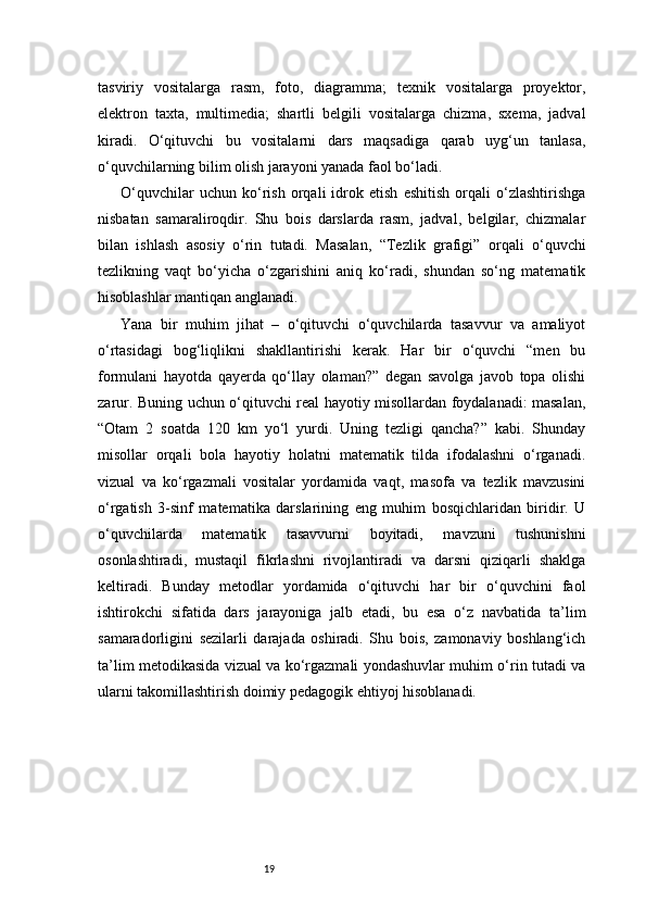 19tasviriy   vositalarga   rasm,   foto,   diagramma;   texnik   vositalarga   proyektor,
elektron   taxta,   multimedia;   shartli   belgili   vositalarga   chizma,   sxema,   jadval
kiradi.   O‘qituvchi   bu   vositalarni   dars   maqsadiga   qarab   uyg‘un   tanlasa,
o‘quvchilarning bilim olish jarayoni yanada faol bo‘ladi.
O‘quvchilar   uchun   ko‘rish   orqali   idrok   etish   eshitish   orqali   o‘zlashtirishga
nisbatan   samaraliroqdir.   Shu   bois   darslarda   rasm,   jadval,   belgilar,   chizmalar
bilan   ishlash   asosiy   o‘rin   tutadi.   Masalan,   “Tezlik   grafigi”   orqali   o‘quvchi
tezlikning   vaqt   bo‘yicha   o‘zgarishini   aniq   ko‘radi,   shundan   so‘ng   matematik
hisoblashlar mantiqan anglanadi.
Yana   bir   muhim   jihat   –   o‘qituvchi   o‘quvchilarda   tasavvur   va   amaliyot
o‘rtasidagi   bog‘liqlikni   shakllantirishi   kerak.   Har   bir   o‘quvchi   “men   bu
formulani   hayotda   qayerda   qo‘llay   olaman?”   degan   savolga   javob   topa   olishi
zarur. Buning uchun o‘qituvchi real hayotiy misollardan foydalanadi: masalan,
“Otam   2   soatda   120   km   yo‘l   yurdi.   Uning   tezligi   qancha?”   kabi.   Shunday
misollar   orqali   bola   hayotiy   holatni   matematik   tilda   ifodalashni   o‘rganadi.
vizual   va   ko‘rgazmali   vositalar   yordamida   vaqt,   masofa   va   tezlik   mavzusini
o‘rgatish   3-sinf   matematika   darslarining   eng   muhim   bosqichlaridan   biridir.   U
o‘quvchilarda   matematik   tasavvurni   boyitadi,   mavzuni   tushunishni
osonlashtiradi,   mustaqil   fikrlashni   rivojlantiradi   va   darsni   qiziqarli   shaklga
keltiradi.   Bunday   metodlar   yordamida   o‘qituvchi   har   bir   o‘quvchini   faol
ishtirokchi   sifatida   dars   jarayoniga   jalb   etadi,   bu   esa   o‘z   navbatida   ta’lim
samaradorligini   sezilarli   darajada   oshiradi.   Shu   bois,   zamonaviy   boshlang‘ich
ta’lim metodikasida vizual va ko‘rgazmali yondashuvlar muhim o‘rin tutadi va
ularni takomillashtirish doimiy pedagogik ehtiyoj hisoblanadi. 