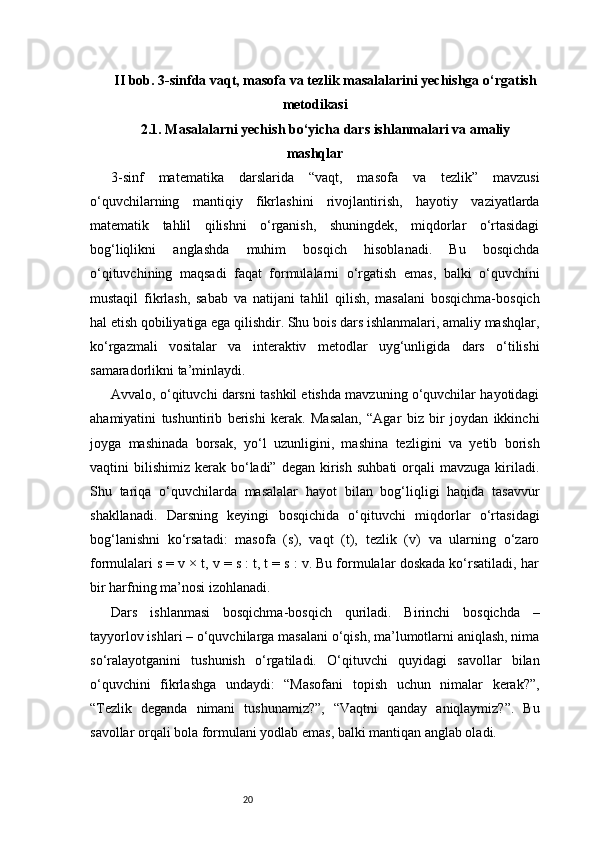 20II bob. 3-sinfda vaqt, masofa va tezlik masalalarini yechishga o‘rgatish
metodikasi
2.1. Masalalarni yechish bo‘yicha dars ishlanmalari va amaliy
mashqlar
3-sinf   matematika   darslarida   “vaqt,   masofa   va   tezlik”   mavzusi
o‘quvchilarning   mantiqiy   fikrlashini   rivojlantirish,   hayotiy   vaziyatlarda
matematik   tahlil   qilishni   o‘rganish,   shuningdek,   miqdorlar   o‘rtasidagi
bog‘liqlikni   anglashda   muhim   bosqich   hisoblanadi.   Bu   bosqichda
o‘qituvchining   maqsadi   faqat   formulalarni   o‘rgatish   emas,   balki   o‘quvchini
mustaqil   fikrlash,   sabab   va   natijani   tahlil   qilish,   masalani   bosqichma-bosqich
hal etish qobiliyatiga ega qilishdir. Shu bois dars ishlanmalari, amaliy mashqlar,
ko‘rgazmali   vositalar   va   interaktiv   metodlar   uyg‘unligida   dars   o‘tilishi
samaradorlikni ta’minlaydi.
Avvalo, o‘qituvchi darsni tashkil etishda mavzuning o‘quvchilar hayotidagi
ahamiyatini   tushuntirib   berishi   kerak.   Masalan,   “Agar   biz   bir   joydan   ikkinchi
joyga   mashinada   borsak,   yo‘l   uzunligini,   mashina   tezligini   va   yetib   borish
vaqtini   bilishimiz   kerak  bo‘ladi”   degan  kirish   suhbati  orqali   mavzuga  kiriladi.
Shu   tariqa   o‘quvchilarda   masalalar   hayot   bilan   bog‘liqligi   haqida   tasavvur
shakllanadi.   Darsning   keyingi   bosqichida   o‘qituvchi   miqdorlar   o‘rtasidagi
bog‘lanishni   ko‘rsatadi:   masofa   (s),   vaqt   (t),   tezlik   (v)   va   ularning   o‘zaro
formulalari s = v × t, v = s : t, t = s : v. Bu formulalar doskada ko‘rsatiladi, har
bir harfning ma’nosi izohlanadi.
Dars   ishlanmasi   bosqichma-bosqich   quriladi.   Birinchi   bosqichda   –
tayyorlov ishlari – o‘quvchilarga masalani o‘qish, ma’lumotlarni aniqlash, nima
so‘ralayotganini   tushunish   o‘rgatiladi.   O‘qituvchi   quyidagi   savollar   bilan
o‘quvchini   fikrlashga   undaydi:   “Masofani   topish   uchun   nimalar   kerak?”,
“Tezlik   deganda   nimani   tushunamiz?”,   “Vaqtni   qanday   aniqlaymiz?”.   Bu
savollar orqali bola formulani yodlab emas, balki mantiqan anglab oladi. 