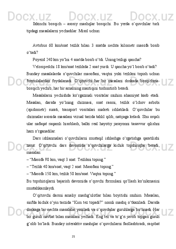 21Ikkinchi   bosqich   –   asosiy   mashqlar   bosqichi.   Bu   yerda   o‘quvchilar   turli
tipdagi masalalarni yechadilar. Misol uchun:
Avtobus   60   km/soat   tezlik   bilan   3   soatda   nechta   kilometr   masofa   bosib
o‘tadi?
Poyezd 240 km yo‘lni 4 soatda bosib o‘tdi. Uning tezligi qancha?
Velosipedchi 18 km/soat tezlikda 2 soat yurdi. U qancha yo‘l bosib o‘tadi?
Bunday   masalalarda   o‘quvchilar   masofani,   vaqtni   yoki   tezlikni   topish   uchun
formulalardan   foydalanadi.   O‘qituvchi   har   bir   masalani   doskada   bosqichma-
bosqich yechib, har bir amalning mantiqini tushuntirib beradi.
Masalalarni   yechishda   ko‘rgazmali   vositalar   muhim   ahamiyat   kasb   etadi.
Masalan,   darsda   yo‘lning   chizmasi,   soat   rasmi,   tezlik   o‘lchov   asbobi
(spidometr)   surati,   transport   vositalari   maketi   ishlatiladi.   O‘quvchilar   bu
chizmalar asosida masalani vizual tarzda tahlil qilib, natijaga keladi. Shu orqali
ular   nafaqat   raqamli   hisoblash,   balki   real   hayotiy   jarayonni   tasavvur   qilishni
ham o‘rganadilar.
Dars   ishlanmalari   o‘quvchilarni   mustaqil   ishlashga   o‘rgatishga   qaratilishi
zarur.   O‘qituvchi   dars   davomida   o‘quvchilarga   kichik   topshiriqlar   beradi,
masalan:
– “Masofa 90 km, vaqt 3 soat. Tezlikni toping.”
– “Tezlik 40 km/soat, vaqt 2 soat. Masofani toping.”
– “Masofa 150 km, tezlik 50 km/soat. Vaqtni toping.”
Bu  topshiriqlarni   bajarish  davomida  o‘quvchi  formulani   qo‘llash  ko‘nikmasini
mustahkamlaydi.
O‘qituvchi   darsni   amaliy   mashg‘ulotlar   bilan   boyitishi   muhim.   Masalan,
sinfda kichik o‘yin tarzida “Kim tez topadi?” nomli mashq o‘tkaziladi. Darsda
doskaga bir nechta masalalar yoziladi va o‘quvchilar guruhlarga bo‘linadi. Har
bir guruh navbat bilan masalani yechadi. Eng tez va to‘g‘ri javob topgan guruh
g‘olib bo‘ladi. Bunday interaktiv mashqlar o‘quvchilarni faollashtiradi, raqobat 