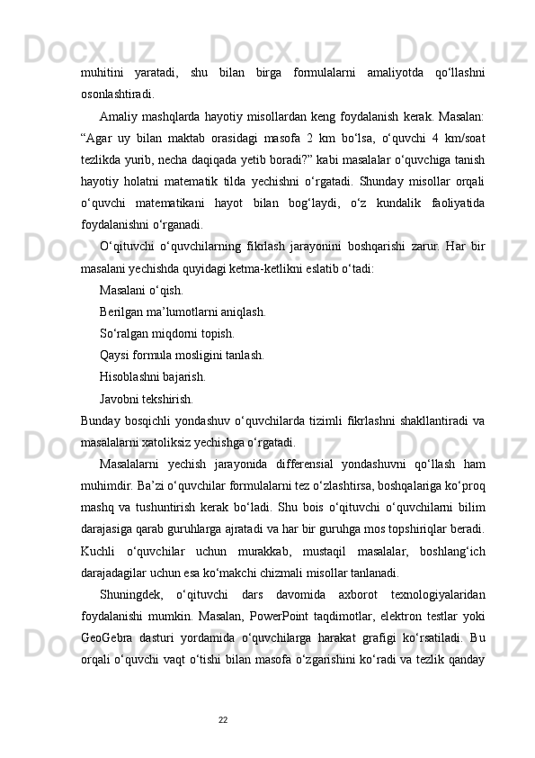 22muhitini   yaratadi,   shu   bilan   birga   formulalarni   amaliyotda   qo‘llashni
osonlashtiradi.
Amaliy   mashqlarda   hayotiy   misollardan   keng   foydalanish   kerak.   Masalan:
“Agar   uy   bilan   maktab   orasidagi   masofa   2   km   bo‘lsa,   o‘quvchi   4   km/soat
tezlikda yurib, necha daqiqada yetib boradi?” kabi masalalar o‘quvchiga tanish
hayotiy   holatni   matematik   tilda   yechishni   o‘rgatadi.   Shunday   misollar   orqali
o‘quvchi   matematikani   hayot   bilan   bog‘laydi,   o‘z   kundalik   faoliyatida
foydalanishni o‘rganadi.
O‘qituvchi   o‘quvchilarning   fikrlash   jarayonini   boshqarishi   zarur.   Har   bir
masalani yechishda quyidagi ketma-ketlikni eslatib o‘tadi:
Masalani o‘qish.
Berilgan ma’lumotlarni aniqlash.
So‘ralgan miqdorni topish.
Qaysi formula mosligini tanlash.
Hisoblashni bajarish.
Javobni tekshirish.
Bunday   bosqichli   yondashuv   o‘quvchilarda   tizimli   fikrlashni   shakllantiradi   va
masalalarni xatoliksiz yechishga o‘rgatadi.
Masalalarni   yechish   jarayonida   differensial   yondashuvni   qo‘llash   ham
muhimdir. Ba’zi o‘quvchilar formulalarni tez o‘zlashtirsa, boshqalariga ko‘proq
mashq   va   tushuntirish   kerak   bo‘ladi.   Shu   bois   o‘qituvchi   o‘quvchilarni   bilim
darajasiga qarab guruhlarga ajratadi va har bir guruhga mos topshiriqlar beradi.
Kuchli   o‘quvchilar   uchun   murakkab,   mustaqil   masalalar,   boshlang‘ich
darajadagilar uchun esa ko‘makchi chizmali misollar tanlanadi.
Shuningdek,   o‘qituvchi   dars   davomida   axborot   texnologiyalaridan
foydalanishi   mumkin.   Masalan,   PowerPoint   taqdimotlar,   elektron   testlar   yoki
GeoGebra   dasturi   yordamida   o‘quvchilarga   harakat   grafigi   ko‘rsatiladi.   Bu
orqali o‘quvchi vaqt o‘tishi bilan masofa o‘zgarishini ko‘radi va tezlik qanday 