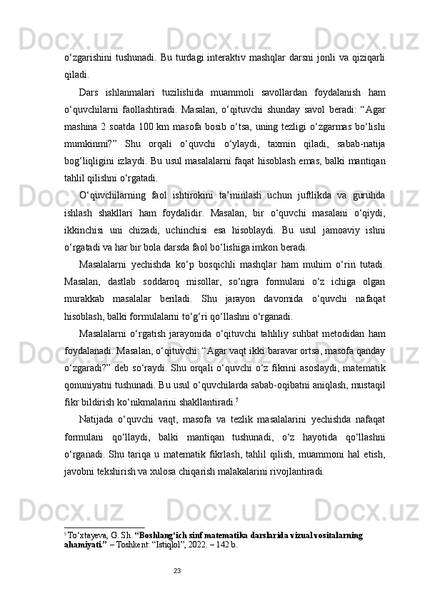 23o‘zgarishini  tushunadi.  Bu turdagi  interaktiv mashqlar  darsni  jonli  va qiziqarli
qiladi.
Dars   ishlanmalari   tuzilishida   muammoli   savollardan   foydalanish   ham
o‘quvchilarni   faollashtiradi.   Masalan,   o‘qituvchi   shunday   savol   beradi:   “Agar
mashina 2 soatda 100 km masofa bosib o‘tsa, uning tezligi o‘zgarmas bo‘lishi
mumkinmi?”   Shu   orqali   o‘quvchi   o‘ylaydi,   taxmin   qiladi,   sabab-natija
bog‘liqligini izlaydi. Bu usul masalalarni faqat hisoblash emas, balki mantiqan
tahlil qilishni o‘rgatadi.
O‘quvchilarning   faol   ishtirokini   ta’minlash   uchun   juftlikda   va   guruhda
ishlash   shakllari   ham   foydalidir.   Masalan,   bir   o‘quvchi   masalani   o‘qiydi,
ikkinchisi   uni   chizadi,   uchinchisi   esa   hisoblaydi.   Bu   usul   jamoaviy   ishni
o‘rgatadi va har bir bola darsda faol bo‘lishiga imkon beradi.
Masalalarni   yechishda   ko‘p   bosqichli   mashqlar   ham   muhim   o‘rin   tutadi.
Masalan,   dastlab   soddaroq   misollar,   so‘ngra   formulani   o‘z   ichiga   olgan
murakkab   masalalar   beriladi.   Shu   jarayon   davomida   o‘quvchi   nafaqat
hisoblash, balki formulalarni to‘g‘ri qo‘llashni o‘rganadi.
Masalalarni   o‘rgatish   jarayonida   o‘qituvchi   tahliliy   suhbat   metodidan   ham
foydalanadi. Masalan, o‘qituvchi: “Agar vaqt ikki baravar ortsa, masofa qanday
o‘zgaradi?” deb so‘raydi. Shu orqali  o‘quvchi o‘z fikrini  asoslaydi,  matematik
qonuniyatni tushunadi. Bu usul o‘quvchilarda sabab-oqibatni aniqlash, mustaqil
fikr bildirish ko‘nikmalarini shakllantiradi. 5
Natijada   o‘quvchi   vaqt,   masofa   va   tezlik   masalalarini   yechishda   nafaqat
formulani   qo‘llaydi,   balki   mantiqan   tushunadi,   o‘z   hayotida   qo‘llashni
o‘rganadi.   Shu   tariqa   u   matematik   fikrlash,   tahlil   qilish,   muammoni   hal   etish,
javobni tekshirish va xulosa chiqarish malakalarini rivojlantiradi.
5
  To‘xtayeva, G. Sh.  “Boshlang‘ich sinf matematika darslarida vizual vositalarning 
ahamiyati.”  – Toshkent: “Istiqlol”, 2022. – 142 b. 