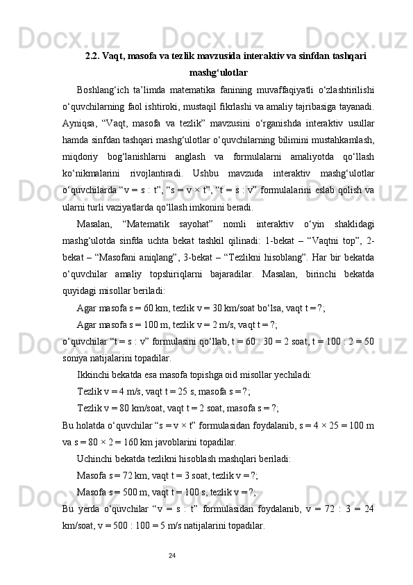242.2. Vaqt, masofa va tezlik mavzusida interaktiv va sinfdan tashqari
mashg‘ulotlar
Boshlang‘ich   ta’limda   matematika   fanining   muvaffaqiyatli   o‘zlashtirilishi
o‘quvchilarning faol ishtiroki, mustaqil fikrlashi va amaliy tajribasiga tayanadi.
Ayniqsa,   “Vaqt,   masofa   va   tezlik”   mavzusini   o‘rganishda   interaktiv   usullar
hamda sinfdan tashqari mashg‘ulotlar o‘quvchilarning bilimini mustahkamlash,
miqdoriy   bog‘lanishlarni   anglash   va   formulalarni   amaliyotda   qo‘llash
ko‘nikmalarini   rivojlantiradi.   Ushbu   mavzuda   interaktiv   mashg‘ulotlar
o‘quvchilarda “v = s : t”, “s = v × t”, “t  = s : v” formulalarini eslab qolish va
ularni turli vaziyatlarda qo‘llash imkonini beradi.
Masalan,   “Matematik   sayohat”   nomli   interaktiv   o‘yin   shaklidagi
mashg‘ulotda   sinfda   uchta   bekat   tashkil   qilinadi:   1-bekat   –   “Vaqtni   top”,   2-
bekat   – “Masofani   aniqlang”, 3-bekat   – “Tezlikni  hisoblang”.   Har   bir   bekatda
o‘quvchilar   amaliy   topshiriqlarni   bajaradilar.   Masalan,   birinchi   bekatda
quyidagi misollar beriladi:
Agar masofa s = 60 km, tezlik v = 30 km/soat bo‘lsa, vaqt t = ?;
Agar masofa s = 100 m, tezlik v = 2 m/s, vaqt t = ?;
o‘quvchilar “t = s : v” formulasini qo‘llab, t = 60 : 30 = 2 soat, t = 100 : 2 = 50
soniya natijalarini topadilar.
Ikkinchi bekatda esa masofa topishga oid misollar yechiladi:
Tezlik v = 4 m/s, vaqt t = 25 s, masofa s = ?;
Tezlik v = 80 km/soat, vaqt t = 2 soat, masofa s = ?;
Bu holatda o‘quvchilar “s = v × t” formulasidan foydalanib, s = 4 × 25 = 100 m
va s = 80 × 2 = 160 km javoblarini topadilar.
Uchinchi bekatda tezlikni hisoblash mashqlari beriladi:
Masofa s = 72 km, vaqt t = 3 soat, tezlik v = ?;
Masofa s = 500 m, vaqt t = 100 s, tezlik v = ?;
Bu   yerda   o‘quvchilar   “v   =   s   :   t”   formulasidan   foydalanib,   v   =   72   :   3   =   24
km/soat, v = 500 : 100 = 5 m/s natijalarini topadilar. 