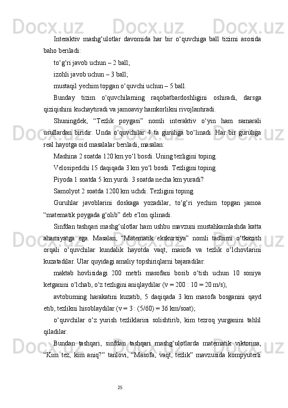 25Interaktiv   mashg‘ulotlar   davomida   har   bir   o‘quvchiga   ball   tizimi   asosida
baho beriladi:
to‘g‘ri javob uchun – 2 ball;
izohli javob uchun – 3 ball;
mustaqil yechim topgan o‘quvchi uchun – 5 ball.
Bunday   tizim   o‘quvchilarning   raqobatbardoshligini   oshiradi,   darsga
qiziqishini kuchaytiradi va jamoaviy hamkorlikni rivojlantiradi.
Shuningdek,   “Tezlik   poygasi”   nomli   interaktiv   o‘yin   ham   samarali
usullardan   biridir.   Unda   o‘quvchilar   4   ta   guruhga   bo‘linadi.   Har   bir   guruhga
real hayotga oid masalalar beriladi, masalan:
Mashina 2 soatda 120 km yo‘l bosdi. Uning tezligini toping.
Velosipedchi 15 daqiqada 3 km yo‘l bosdi. Tezligini toping.
Piyoda 1 soatda 5 km yurdi. 3 soatda necha km yuradi?
Samolyot 2 soatda 1200 km uchdi. Tezligini toping.
Guruhlar   javoblarini   doskaga   yozadilar,   to‘g‘ri   yechim   topgan   jamoa
“matematik poygada g‘olib” deb e’lon qilinadi.
Sinfdan tashqari mashg‘ulotlar ham ushbu mavzuni mustahkamlashda katta
ahamiyatga   ega.   Masalan,   “Matematik   ekskursiya”   nomli   tadbirni   o‘tkazish
orqali   o‘quvchilar   kundalik   hayotda   vaqt,   masofa   va   tezlik   o‘lchovlarini
kuzatadilar. Ular quyidagi amaliy topshiriqlarni bajaradilar:
maktab   hovlisidagi   200   metrli   masofani   bosib   o‘tish   uchun   10   soniya
ketganini o‘lchab, o‘z tezligini aniqlaydilar (v = 200 : 10 = 20 m/s);
avtobusning   harakatini   kuzatib,   5   daqiqada   3   km   masofa   bosganini   qayd
etib, tezlikni hisoblaydilar (v = 3 : (5/60) = 36 km/soat);
o‘quvchilar   o‘z   yurish   tezliklarini   solishtirib,   kim   tezroq   yurganini   tahlil
qiladilar.
Bundan   tashqari,   sinfdan   tashqari   mashg‘ulotlarda   matematik   viktorina,
“Kim   tez,   kim   aniq?”   tanlovi,   “Masofa,   vaqt,   tezlik”   mavzusida   kompyuterli 