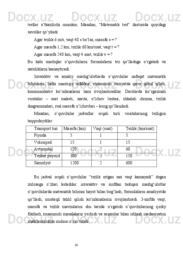 26testlar   o‘tkazilishi   mumkin.   Masalan,   “Matematik   test”   dasturida   quyidagi
savollar qo‘yiladi:
Agar tezlik 6 m/s, vaqt 40 s bo‘lsa, masofa s = ?
Agar masofa 1,2 km, tezlik 60 km/soat, vaqt t = ?
Agar masofa 240 km, vaqt 4 soat, tezlik v = ?
Bu   kabi   mashqlar   o‘quvchilarni   formulalarni   tez   qo‘llashga   o‘rgatadi   va
xatoliklarni kamaytiradi.
Interaktiv   va   amaliy   mashg‘ulotlarda   o‘quvchilar   nafaqat   matematik
bilimlarni,   balki   mantiqiy   tafakkur,   muammoli   vaziyatda   qaror   qabul   qilish,
kommunikativ   ko‘nikmalarni   ham   rivojlantiradilar.   Darslarda   ko‘rgazmali
vositalar   –   soat   maketi,   xarita,   o‘lchov   lentasi,   shkalali   chizma,   tezlik
diagrammalari, real masofa o‘lchovlari – keng qo‘llaniladi.
Masalan,   o‘quvchilar   jadvallar   orqali   turli   vositalarning   tezligini
taqqoslaydilar:
Transport turi Masofa (km) Vaqt (soat) Tezlik (km/soat)
Piyoda 5 1 5
Velosiped 15 1 15
Avtomobil 120 2 60
Tezkor poyezd 300 2 150
Samolyot 1200 2 600
Bu   jadval   orqali   o‘quvchilar   “tezlik   ortgan   sari   vaqt   kamayadi”   degan
xulosaga   o‘zlari   keladilar.   interaktiv   va   sinfdan   tashqari   mashg‘ulotlar
o‘quvchilarda matematik bilimni hayot bilan bog‘lash, formulalarni amaliyotda
qo‘llash,   mustaqil   tahlil   qilish   ko‘nikmalarini   rivojlantiradi.   3-sinfda   vaqt,
masofa   va   tezlik   mavzularini   shu   tarzda   o‘rgatish   o‘quvchilarning   ijodiy
fikrlash, muammoli masalalarni yechish va raqamlar bilan ishlash madaniyatini
shakllantirishda muhim o‘rin tutadi. 