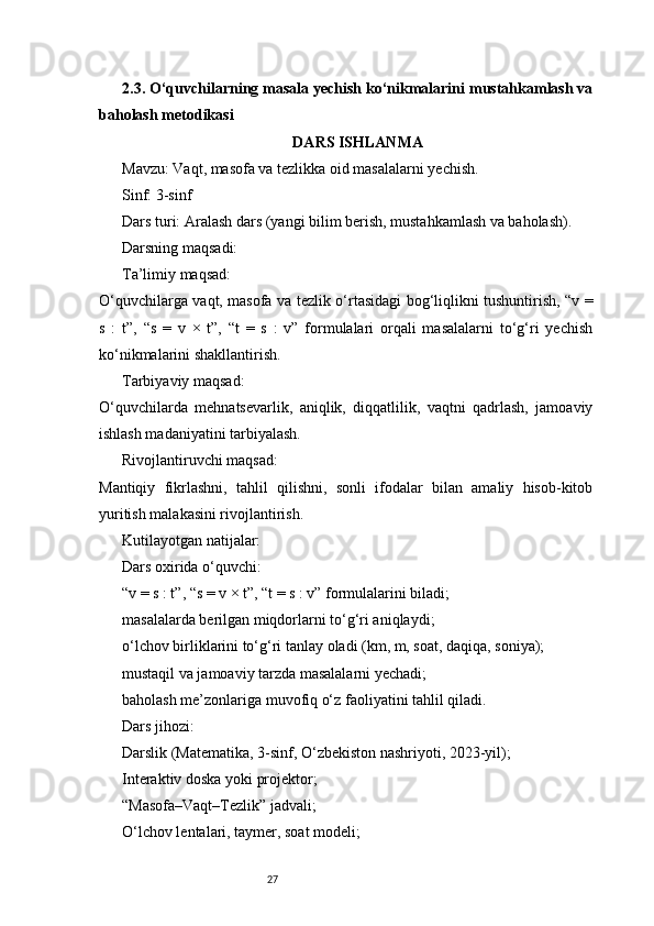 272.3. O‘quvchilarning masala yechish ko‘nikmalarini mustahkamlash va
baholash metodikasi
DARS ISHLANMA
Mavzu:   Vaqt, masofa va tezlikka oid masalalarni yechish.
Sinf:   3-sinf
Dars turi:   Aralash dars (yangi bilim berish, mustahkamlash va baholash).
Darsning maqsadi:
Ta’limiy maqsad:
O‘quvchilarga vaqt, masofa va tezlik o‘rtasidagi bog‘liqlikni tushuntirish, “v =
s   :   t”,   “s   =   v   ×   t”,   “t   =   s   :   v”   formulalari   orqali   masalalarni   to‘g‘ri   yechish
ko‘nikmalarini shakllantirish.
Tarbiyaviy maqsad:
O‘quvchilarda   mehnatsevarlik,   aniqlik,   diqqatlilik,   vaqtni   qadrlash,   jamoaviy
ishlash madaniyatini tarbiyalash.
Rivojlantiruvchi maqsad:
Mantiqiy   fikrlashni,   tahlil   qilishni,   sonli   ifodalar   bilan   amaliy   hisob-kitob
yuritish malakasini rivojlantirish.
Kutilayotgan natijalar:
Dars oxirida o‘quvchi:
“v = s : t”, “s = v × t”, “t = s : v” formulalarini biladi;
masalalarda berilgan miqdorlarni to‘g‘ri aniqlaydi;
o‘lchov birliklarini to‘g‘ri tanlay oladi (km, m, soat, daqiqa, soniya);
mustaqil va jamoaviy tarzda masalalarni yechadi;
baholash me’zonlariga muvofiq o‘z faoliyatini tahlil qiladi.
Dars jihozi:
Darslik (Matematika, 3-sinf, O‘zbekiston nashriyoti, 2023-yil);
Interaktiv doska yoki projektor;
“Masofa–Vaqt–Tezlik” jadvali;
O‘lchov lentalari, taymer, soat modeli; 