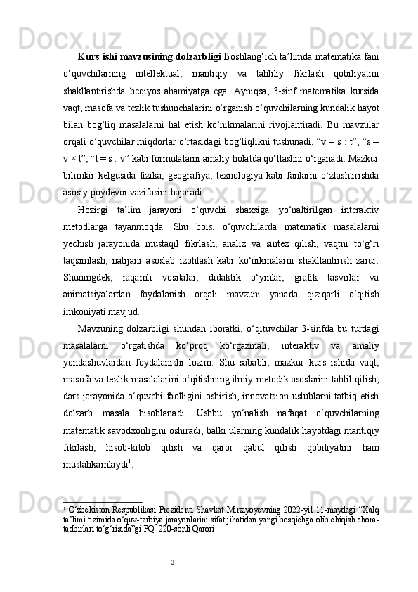3Kurs ishi mavzusining dolzarbligi   Boshlang‘ich ta’limda matematika fani
o‘quvchilarning   intellektual,   mantiqiy   va   tahliliy   fikrlash   qobiliyatini
shakllantirishda   beqiyos   ahamiyatga   ega.   Ayniqsa,   3-sinf   matematika   kursida
vaqt, masofa va tezlik tushunchalarini o‘rganish o‘quvchilarning kundalik hayot
bilan   bog‘liq   masalalarni   hal   etish   ko‘nikmalarini   rivojlantiradi.   Bu   mavzular
orqali o‘quvchilar miqdorlar o‘rtasidagi bog‘liqlikni tushunadi, “v = s : t”, “s =
v × t”, “t = s : v” kabi formulalarni amaliy holatda qo‘llashni o‘rganadi. Mazkur
bilimlar   kelgusida   fizika,   geografiya,   texnologiya   kabi   fanlarni   o‘zlashtirishda
asosiy poydevor vazifasini bajaradi.
Hozirgi   ta’lim   jarayoni   o‘quvchi   shaxsiga   yo‘naltirilgan   interaktiv
metodlarga   tayanmoqda.   Shu   bois,   o‘quvchilarda   matematik   masalalarni
yechish   jarayonida   mustaqil   fikrlash,   analiz   va   sintez   qilish,   vaqtni   to‘g‘ri
taqsimlash,   natijani   asoslab   izohlash   kabi   ko‘nikmalarni   shakllantirish   zarur.
Shuningdek,   raqamli   vositalar,   didaktik   o‘yinlar,   grafik   tasvirlar   va
animatsiyalardan   foydalanish   orqali   mavzuni   yanada   qiziqarli   o‘qitish
imkoniyati mavjud.
Mavzuning   dolzarbligi   shundan   iboratki,   o‘qituvchilar   3-sinfda   bu   turdagi
masalalarni   o‘rgatishda   ko‘proq   ko‘rgazmali,   interaktiv   va   amaliy
yondashuvlardan   foydalanishi   lozim.   Shu   sababli,   mazkur   kurs   ishida   vaqt,
masofa va tezlik masalalarini o‘qitishning ilmiy-metodik asoslarini tahlil qilish,
dars jarayonida o‘quvchi faolligini  oshirish, innovatsion uslublarni tatbiq etish
dolzarb   masala   hisoblanadi.   Ushbu   yo‘nalish   nafaqat   o‘quvchilarning
matematik savodxonligini oshiradi, balki ularning kundalik hayotdagi mantiqiy
fikrlash,   hisob-kitob   qilish   va   qaror   qabul   qilish   qobiliyatini   ham
mustahkamlaydi 1
.
1
  O‘zbekiston   Respublikasi   Prezidenti   Shavkat   Mirziyoyevning   2022-yil   11-maydagi   “Xalq
ta’limi tizimida o‘quv-tarbiya jarayonlarini sifat jihatidan yangi bosqichga olib chiqish chora-
tadbirlari to‘g‘risida”gi PQ–220-sonli Qarori. 