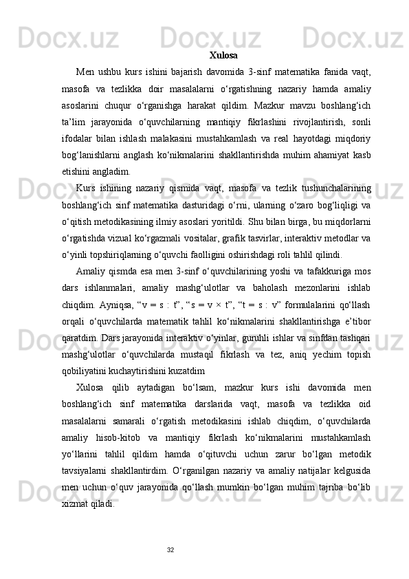 32 Xulosa
Men   ushbu   kurs   ishini   bajarish   davomida   3-sinf   matematika   fanida   vaqt,
masofa   va   tezlikka   doir   masalalarni   o‘rgatishning   nazariy   hamda   amaliy
asoslarini   chuqur   o‘rganishga   harakat   qildim.   Mazkur   mavzu   boshlang‘ich
ta’lim   jarayonida   o‘quvchilarning   mantiqiy   fikrlashini   rivojlantirish,   sonli
ifodalar   bilan   ishlash   malakasini   mustahkamlash   va   real   hayotdagi   miqdoriy
bog‘lanishlarni   anglash   ko‘nikmalarini   shakllantirishda   muhim   ahamiyat   kasb
etishini angladim.
Kurs   ishining   nazariy   qismida   vaqt,   masofa   va   tezlik   tushunchalarining
boshlang‘ich   sinf   matematika   dasturidagi   o‘rni,   ularning   o‘zaro   bog‘liqligi   va
o‘qitish metodikasining ilmiy asoslari yoritildi. Shu bilan birga, bu miqdorlarni
o‘rgatishda vizual ko‘rgazmali vositalar, grafik tasvirlar, interaktiv metodlar va
o‘yinli topshiriqlarning o‘quvchi faolligini oshirishdagi roli tahlil qilindi.
Amaliy   qismda   esa   men   3-sinf   o‘quvchilarining   yoshi   va   tafakkuriga   mos
dars   ishlanmalari,   amaliy   mashg‘ulotlar   va   baholash   mezonlarini   ishlab
chiqdim.   Ayniqsa,   “v   =   s   :   t”,   “s   =   v   ×   t”,   “t   =   s   :   v”   formulalarini   qo‘llash
orqali   o‘quvchilarda   matematik   tahlil   ko‘nikmalarini   shakllantirishga   e’tibor
qaratdim. Dars jarayonida interaktiv o‘yinlar, guruhli ishlar va sinfdan tashqari
mashg‘ulotlar   o‘quvchilarda   mustaqil   fikrlash   va   tez,   aniq   yechim   topish
qobiliyatini kuchaytirishini kuzatdim
Xulosa   qilib   aytadigan   bo‘lsam,   mazkur   kurs   ishi   davomida   men
boshlang‘ich   sinf   matematika   darslarida   vaqt,   masofa   va   tezlikka   oid
masalalarni   samarali   o‘rgatish   metodikasini   ishlab   chiqdim,   o‘quvchilarda
amaliy   hisob-kitob   va   mantiqiy   fikrlash   ko‘nikmalarini   mustahkamlash
yo‘llarini   tahlil   qildim   hamda   o‘qituvchi   uchun   zarur   bo‘lgan   metodik
tavsiyalarni   shakllantirdim.   O‘rganilgan   nazariy   va   amaliy   natijalar   kelgusida
men   uchun   o‘quv   jarayonida   qo‘llash   mumkin   bo‘lgan   muhim   tajriba   bo‘lib
xizmat qiladi. 