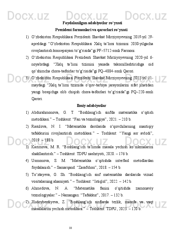 33Foydalanilgan adabiyotlar ro‘yxati
Prezident farmonlari va qarorlari ro‘yxati
1) O‘zbekiston   Respublikasi   Prezidenti   Shavkat  Mirziyoyevning  2019-yil   29-
apreldagi   “O‘zbekiston   Respublikasi   Xalq   ta’limi   tizimini   2030-yilgacha
rivojlantirish konsepsiyasi to‘g‘risida”gi PF–5712-sonli Farmoni.
2) O‘zbekiston   Respublikasi   Prezidenti   Shavkat   Mirziyoyevning   2020-yil   6-
noyabrdagi   “Xalq   ta’limi   tizimini   yanada   takomillashtirishga   oid
qo‘shimcha chora-tadbirlar to‘g‘risida”gi PQ–4884-sonli Qarori.
3) O‘zbekiston   Respublikasi   Prezidenti   Shavkat  Mirziyoyevning  2022-yil   11-
maydagi   “Xalq   ta’limi   tizimida   o‘quv-tarbiya   jarayonlarini   sifat   jihatidan
yangi   bosqichga   olib   chiqish   chora-tadbirlari   to‘g‘risida”gi   PQ–220-sonli
Qarori.
Ilmiy adabiyotlar
1) Abdurahmonova,   G.   T.   “Boshlang‘ich   sinfda   matematika   o‘qitish
metodikasi.” – Toshkent: “Fan va texnologiya”, 2021. – 210 b.
2) Rasulova,   N.   I.   “Matematika   darslarida   o‘quvchilarning   mantiqiy
tafakkurini   rivojlantirish   metodikasi.”   –   Toshkent:   “Yangi   asr   avlodi”,
2019. – 188 b.
3) Karimova,   M.   R.   “Boshlang‘ich   ta’limda   masala   yechish   ko‘nikmalarini
shakllantirish.” – Toshkent: TDPU nashriyoti, 2020. – 176 b.
4) Usmonova,   S.   M.   “Matematika   o‘qitishda   interfaol   metodlardan
foydalanish.” – Samarqand: “Zarafshon”, 2018. – 154 b.
5) To‘xtayeva,   G.   Sh.   “Boshlang‘ich   sinf   matematika   darslarida   vizual
vositalarning ahamiyati.” – Toshkent: “Istiqlol”, 2022. – 142 b.
6) Ahmedova,   N.   A.   “Matematika   fanini   o‘qitishda   zamonaviy
texnologiyalar.” – Namangan: “Tafakkur”, 2017. – 132 b.
7) Xudoyberdiyeva,   Z.   “Boshlang‘ich   sinflarda   tezlik,   masofa   va   vaqt
masalalarini yechish metodikasi.” – Toshkent: TDPU, 2023. – 120 b. 