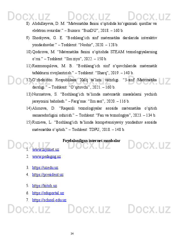 348) Abdullayeva, D. M. “Matematika fanini o‘qitishda ko‘rgazmali qurollar va
elektron resurslar.” – Buxoro: “BuxDU”, 2018. – 160 b.
9) Shodiyeva,   G.   E.   “Boshlang‘ich   sinf   matematika   darslarida   interaktiv
yondashuvlar.” – Toshkent: “Noshir”, 2020. – 128 b.
10) Qodirova,   M.   “Matematika   fanini   o‘qitishda   STEAM   texnologiyalarning
o‘rni.” – Toshkent: “Ilm ziyo”, 2022. – 150 b.
11) Raxmonqulova,   M.   B.   “Boshlang‘ich   sinf   o‘quvchilarida   matematik
tafakkurni rivojlantirish.” – Toshkent: “Sharq”, 2019. – 140 b.
12) O‘zbekiston   Respublikasi   Xalq   ta’limi   vazirligi.   “3-sinf   Matematika
darsligi.” – Toshkent: “O‘qituvchi”, 2021. – 160 b.
13) Nurmatova,   S.   “Boshlang‘ich   ta’limda   matematik   masalalarni   yechish
jarayonini baholash.” – Farg‘ona: “Ilm sari”, 2020. – 116 b.
14) Alimova,   D.   “Raqamli   texnologiyalar   asosida   matematika   o‘qitish
samaradorligini oshirish.” – Toshkent: “Fan va texnologiya”, 2023. – 134 b.
15) Ruzieva,   L.   “Boshlang‘ich   ta’limda   kompetensiyaviy   yondashuv   asosida
matematika o‘qitish.” – Toshkent: TDPU, 2018. – 148 b.
Foydalanilgan internet manbalar
1. www.ziyonet.uz   
2. www.pedagog.uz   
3. https://uzedu.uz   
4. https://president.uz   
5. https://kitob.uz   
6. https://eduportal.uz   
7. https://school-edu.uz    