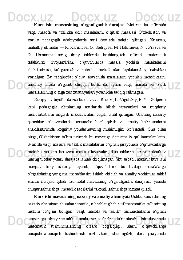 4Kurs   ishi   mavzusining   o‘rganilganlik   darajasi   Matematika   ta’limida
vaqt,   masofa   va   tezlikka   doir   masalalarni   o‘qitish   masalasi   O‘zbekiston   va
xorijiy   pedagogik   adabiyotlarda   turli   darajada   tadqiq   qilingan.   Xususan,
mahalliy olimalar — R. Karimova, G. Sodiqova, M. Hakimova, N. Jo‘raeva va
D.   Usmonovalarning   ilmiy   ishlarida   boshlang‘ich   ta’limda   matematik
tafakkurni   rivojlantirish,   o‘quvchilarda   masala   yechish   malakalarini
shakllantirish,   ko‘rgazmali   va   interfaol   metodlardan   foydalanish   yo‘nalishlari
yoritilgan.   Bu   tadqiqotlar   o‘quv   jarayonida   masalalarni   yechish   metodikasini
umumiy   tarzda   o‘rganib   chiqqan   bo‘lsa-da,   aynan   vaqt,   masofa   va   tezlik
masalalarining o‘ziga xos xususiyatlari yetarlicha tadqiq etilmagan.
Xorijiy adabiyotlarda esa bu mavzu J. Bruner, L. Vigotskiy, P. Ya. Galperin
kabi   pedagogik   olimlarning   asarlarida   bilish   jarayonlari   va   miqdoriy
munosabatlarni   anglash   mexanizmlari   orqali   tahlil   qilingan.   Ularning   nazariy
qarashlari   o‘quvchilarda   tushuncha   hosil   qilish   va   amaliy   ko‘nikmalarni
shakllantirishda   kognitiv   yondashuvning   muhimligini   ko‘rsatadi.   Shu   bilan
birga,   O‘zbekiston   ta’lim   tizimida   bu   mavzuga   doir   amaliy  qo‘llanmalar   kam.
3-sinfda vaqt, masofa va tezlik masalalarini o‘qitish jarayonida o‘qituvchilarga
metodik   yordam   beruvchi   maxsus   tavsiyalar,   dars   ishlanmalari   va   interaktiv
mashg‘ulotlar yetarli darajada ishlab chiqilmagan. Shu sababli mazkur kurs ishi
mavjud   ilmiy   ishlarga   tayanib,   o‘quvchilarni   bu   turdagi   masalalarga
o‘rgatishning   yangicha   metodikasini   ishlab   chiqish   va   amaliy   yechimlar   taklif
etishni   maqsad   qiladi.   Bu   holat   mavzuning   o‘rganilganlik   darajasini   yanada
chuqurlashtirishga, metodik asoslarini takomillashtirishga xizmat qiladi.
Kurs ishi mavzusining nazariy va amaliy ahamiyati   Ushbu kurs ishining
nazariy ahamiyati shundan iboratki, u boshlang‘ich sinf matematika ta’limining
muhim   bo‘g‘ini   bo‘lgan   “vaqt,   masofa   va   tezlik”   tushunchalarini   o‘qitish
jarayoniga   ilmiy-metodik   asosda   yondashishni   ta’minlaydi.   Ish   davomida
matematik   tushunchalarning   o‘zaro   bog‘liqligi,   ularni   o‘quvchilarga
bosqichma-bosqich   tushuntirish   metodikasi,   shuningdek,   dars   jarayonida 