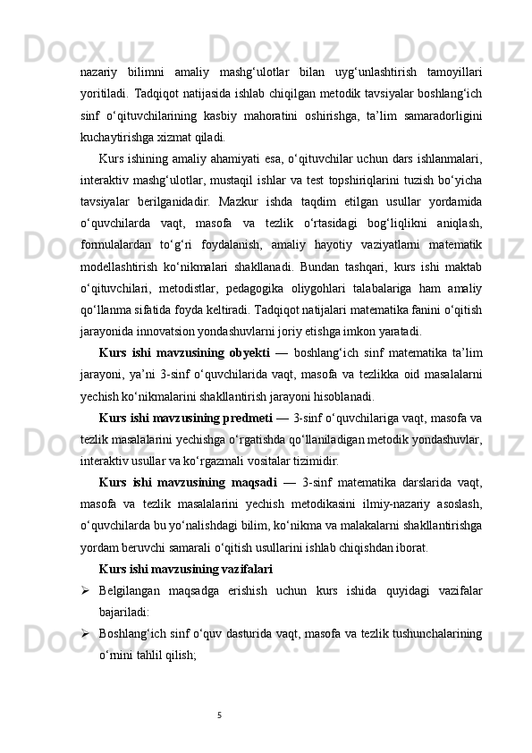 5nazariy   bilimni   amaliy   mashg‘ulotlar   bilan   uyg‘unlashtirish   tamoyillari
yoritiladi. Tadqiqot natijasida ishlab chiqilgan metodik tavsiyalar boshlang‘ich
sinf   o‘qituvchilarining   kasbiy   mahoratini   oshirishga,   ta’lim   samaradorligini
kuchaytirishga xizmat qiladi.
Kurs  ishining amaliy ahamiyati  esa,  o‘qituvchilar  uchun  dars  ishlanmalari,
interaktiv   mashg‘ulotlar,   mustaqil   ishlar   va   test   topshiriqlarini   tuzish   bo‘yicha
tavsiyalar   berilganidadir.   Mazkur   ishda   taqdim   etilgan   usullar   yordamida
o‘quvchilarda   vaqt,   masofa   va   tezlik   o‘rtasidagi   bog‘liqlikni   aniqlash,
formulalardan   to‘g‘ri   foydalanish,   amaliy   hayotiy   vaziyatlarni   matematik
modellashtirish   ko‘nikmalari   shakllanadi.   Bundan   tashqari,   kurs   ishi   maktab
o‘qituvchilari,   metodistlar,   pedagogika   oliygohlari   talabalariga   ham   amaliy
qo‘llanma sifatida foyda keltiradi. Tadqiqot natijalari matematika fanini o‘qitish
jarayonida innovatsion yondashuvlarni joriy etishga imkon yaratadi.
Kurs   ishi   mavzusining   obyekti   —   boshlang‘ich   sinf   matematika   ta’lim
jarayoni,   ya’ni   3-sinf   o‘quvchilarida   vaqt,   masofa   va   tezlikka   oid   masalalarni
yechish ko‘nikmalarini shakllantirish jarayoni hisoblanadi.
Kurs ishi mavzusining predmeti  — 3-sinf o‘quvchilariga vaqt, masofa va
tezlik masalalarini yechishga o‘rgatishda qo‘llaniladigan metodik yondashuvlar,
interaktiv usullar va ko‘rgazmali vositalar tizimidir.
Kurs   ishi   mavzusining   maqsadi   —   3-sinf   matematika   darslarida   vaqt,
masofa   va   tezlik   masalalarini   yechish   metodikasini   ilmiy-nazariy   asoslash,
o‘quvchilarda bu yo‘nalishdagi bilim, ko‘nikma va malakalarni shakllantirishga
yordam beruvchi samarali o‘qitish usullarini ishlab chiqishdan iborat.
Kurs ishi mavzusining vazifalari
 Belgilangan   maqsadga   erishish   uchun   kurs   ishida   quyidagi   vazifalar
bajariladi:
 Boshlang‘ich sinf o‘quv dasturida vaqt, masofa va tezlik tushunchalarining
o‘rnini tahlil qilish; 